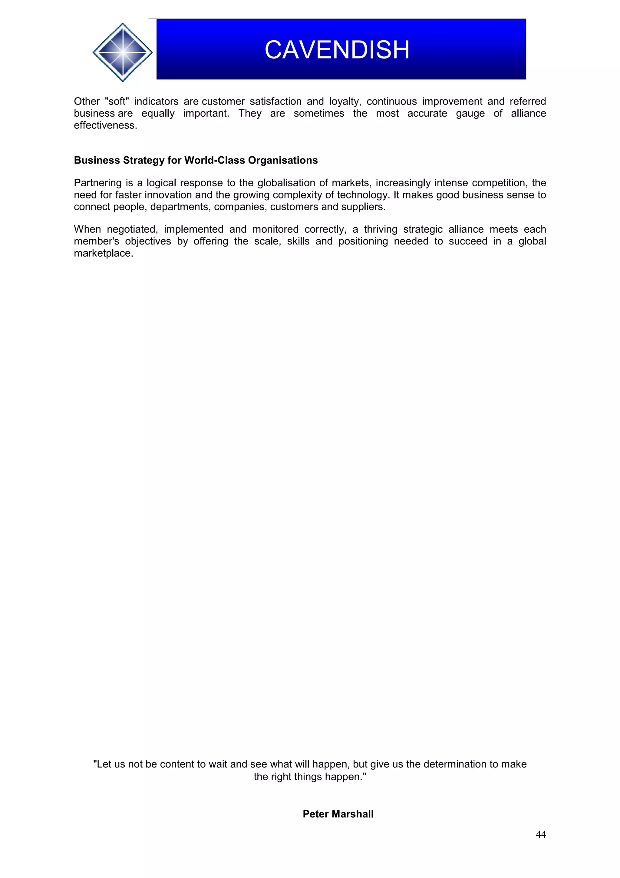 44
CAVENDISH
Other "soft" indicators are customer satisfaction and loyalty, continuous improvement and referred
business are equally important. They are sometimes the most accurate gauge of alliance
effectiveness.
Business Strategy for World-Class Organisations
Partnering is a logical response to the globalisation of markets, increasingly intense competition, the
need for faster innovation and the growing complexity of technology. It makes good business sense to
connect people, departments, companies, customers and suppliers.
When negotiated, implemented and monitored correctly, a thriving strategic alliance meets each
member's objectives by offering the scale, skills and positioning needed to succeed in a global
marketplace.
"Let us not be content to wait and see what will happen, but give us the determination to make
the right things happen."
Peter Marshall
 