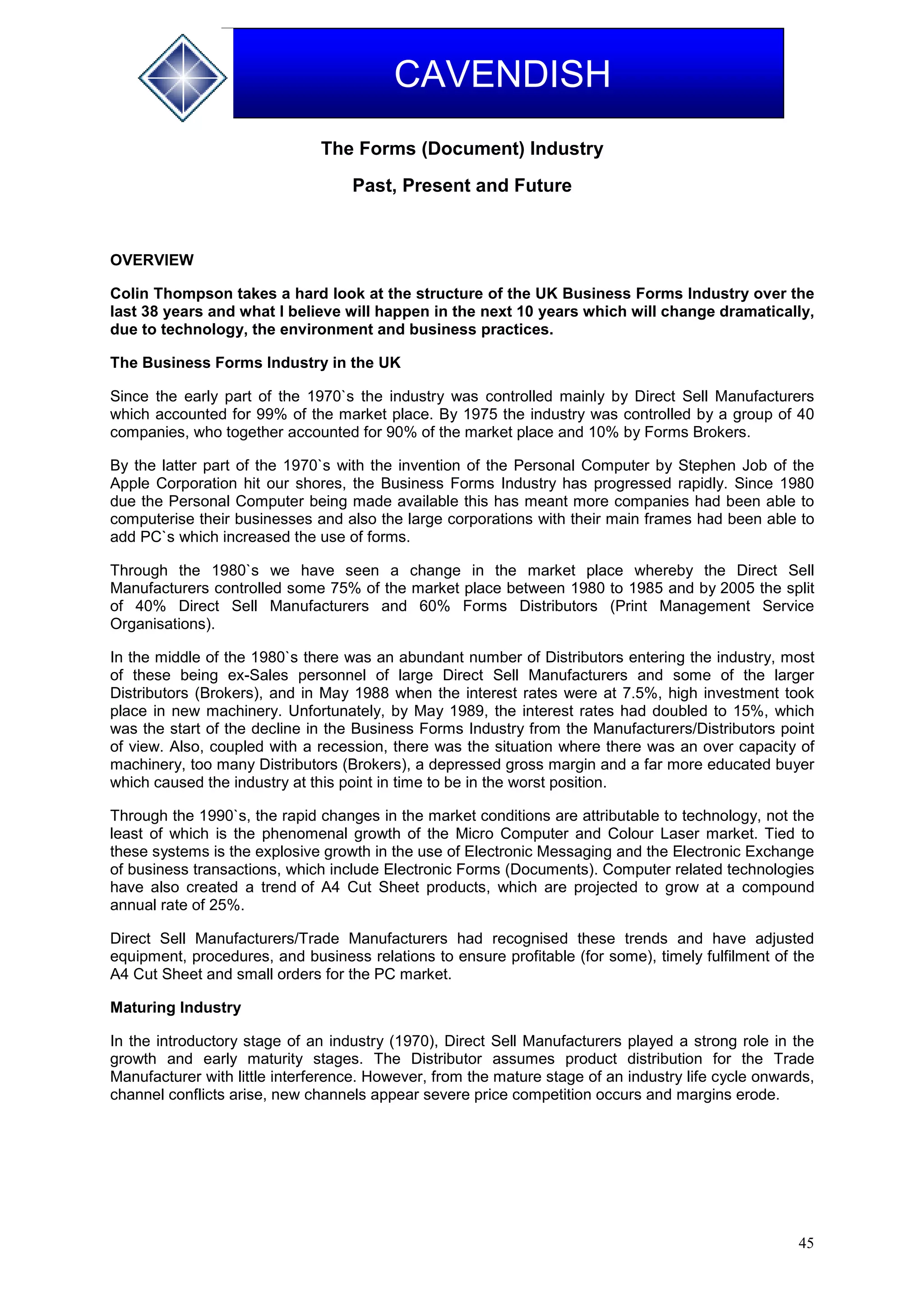 45
CAVENDISH
The Forms (Document) Industry
Past, Present and Future
OVERVIEW
Colin Thompson takes a hard look at the structure of the UK Business Forms Industry over the
last 38 years and what I believe will happen in the next 10 years which will change dramatically,
due to technology, the environment and business practices.
The Business Forms Industry in the UK
Since the early part of the 1970`s the industry was controlled mainly by Direct Sell Manufacturers
which accounted for 99% of the market place. By 1975 the industry was controlled by a group of 40
companies, who together accounted for 90% of the market place and 10% by Forms Brokers.
By the latter part of the 1970`s with the invention of the Personal Computer by Stephen Job of the
Apple Corporation hit our shores, the Business Forms Industry has progressed rapidly. Since 1980
due the Personal Computer being made available this has meant more companies had been able to
computerise their businesses and also the large corporations with their main frames had been able to
add PC`s which increased the use of forms.
Through the 1980`s we have seen a change in the market place whereby the Direct Sell
Manufacturers controlled some 75% of the market place between 1980 to 1985 and by 2005 the split
of 40% Direct Sell Manufacturers and 60% Forms Distributors (Print Management Service
Organisations).
In the middle of the 1980`s there was an abundant number of Distributors entering the industry, most
of these being ex-Sales personnel of large Direct Sell Manufacturers and some of the larger
Distributors (Brokers), and in May 1988 when the interest rates were at 7.5%, high investment took
place in new machinery. Unfortunately, by May 1989, the interest rates had doubled to 15%, which
was the start of the decline in the Business Forms Industry from the Manufacturers/Distributors point
of view. Also, coupled with a recession, there was the situation where there was an over capacity of
machinery, too many Distributors (Brokers), a depressed gross margin and a far more educated buyer
which caused the industry at this point in time to be in the worst position.
Through the 1990`s, the rapid changes in the market conditions are attributable to technology, not the
least of which is the phenomenal growth of the Micro Computer and Colour Laser market. Tied to
these systems is the explosive growth in the use of Electronic Messaging and the Electronic Exchange
of business transactions, which include Electronic Forms (Documents). Computer related technologies
have also created a trend of A4 Cut Sheet products, which are projected to grow at a compound
annual rate of 25%.
Direct Sell Manufacturers/Trade Manufacturers had recognised these trends and have adjusted
equipment, procedures, and business relations to ensure profitable (for some), timely fulfilment of the
A4 Cut Sheet and small orders for the PC market.
Maturing Industry
In the introductory stage of an industry (1970), Direct Sell Manufacturers played a strong role in the
growth and early maturity stages. The Distributor assumes product distribution for the Trade
Manufacturer with little interference. However, from the mature stage of an industry life cycle onwards,
channel conflicts arise, new channels appear severe price competition occurs and margins erode.
 