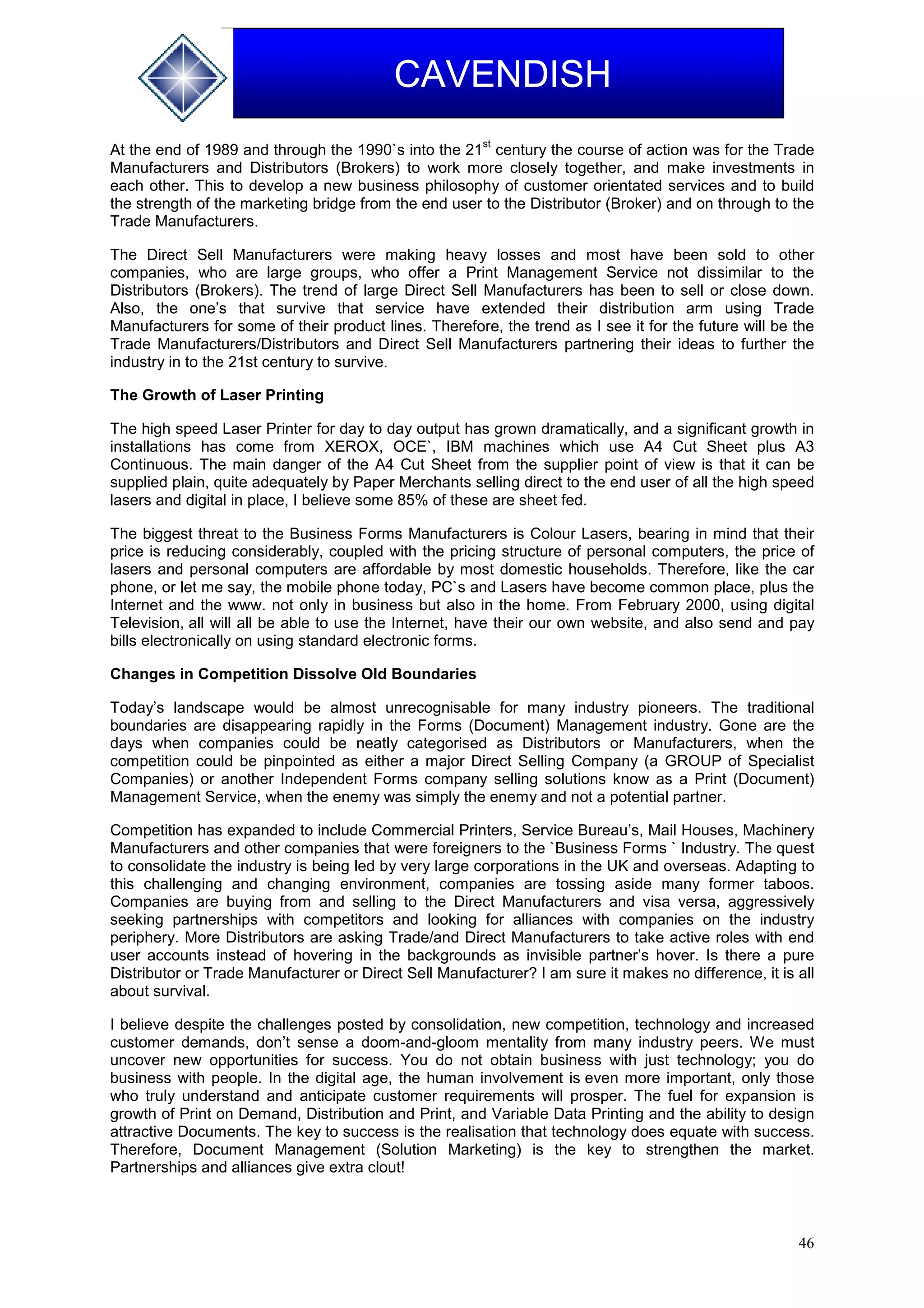 46
CAVENDISH
At the end of 1989 and through the 1990`s into the 21
st
century the course of action was for the Trade
Manufacturers and Distributors (Brokers) to work more closely together, and make investments in
each other. This to develop a new business philosophy of customer orientated services and to build
the strength of the marketing bridge from the end user to the Distributor (Broker) and on through to the
Trade Manufacturers.
The Direct Sell Manufacturers were making heavy losses and most have been sold to other
companies, who are large groups, who offer a Print Management Service not dissimilar to the
Distributors (Brokers). The trend of large Direct Sell Manufacturers has been to sell or close down.
Also, the one’s that survive that service have extended their distribution arm using Trade
Manufacturers for some of their product lines. Therefore, the trend as I see it for the future will be the
Trade Manufacturers/Distributors and Direct Sell Manufacturers partnering their ideas to further the
industry in to the 21st century to survive.
The Growth of Laser Printing
The high speed Laser Printer for day to day output has grown dramatically, and a significant growth in
installations has come from XEROX, OCE`, IBM machines which use A4 Cut Sheet plus A3
Continuous. The main danger of the A4 Cut Sheet from the supplier point of view is that it can be
supplied plain, quite adequately by Paper Merchants selling direct to the end user of all the high speed
lasers and digital in place, I believe some 85% of these are sheet fed.
The biggest threat to the Business Forms Manufacturers is Colour Lasers, bearing in mind that their
price is reducing considerably, coupled with the pricing structure of personal computers, the price of
lasers and personal computers are affordable by most domestic households. Therefore, like the car
phone, or let me say, the mobile phone today, PC`s and Lasers have become common place, plus the
Internet and the www. not only in business but also in the home. From February 2000, using digital
Television, all will all be able to use the Internet, have their our own website, and also send and pay
bills electronically on using standard electronic forms.
Changes in Competition Dissolve Old Boundaries
Today’s landscape would be almost unrecognisable for many industry pioneers. The traditional
boundaries are disappearing rapidly in the Forms (Document) Management industry. Gone are the
days when companies could be neatly categorised as Distributors or Manufacturers, when the
competition could be pinpointed as either a major Direct Selling Company (a GROUP of Specialist
Companies) or another Independent Forms company selling solutions know as a Print (Document)
Management Service, when the enemy was simply the enemy and not a potential partner.
Competition has expanded to include Commercial Printers, Service Bureau’s, Mail Houses, Machinery
Manufacturers and other companies that were foreigners to the `Business Forms ` Industry. The quest
to consolidate the industry is being led by very large corporations in the UK and overseas. Adapting to
this challenging and changing environment, companies are tossing aside many former taboos.
Companies are buying from and selling to the Direct Manufacturers and visa versa, aggressively
seeking partnerships with competitors and looking for alliances with companies on the industry
periphery. More Distributors are asking Trade/and Direct Manufacturers to take active roles with end
user accounts instead of hovering in the backgrounds as invisible partner’s hover. Is there a pure
Distributor or Trade Manufacturer or Direct Sell Manufacturer? I am sure it makes no difference, it is all
about survival.
I believe despite the challenges posted by consolidation, new competition, technology and increased
customer demands, don’t sense a doom-and-gloom mentality from many industry peers. We must
uncover new opportunities for success. You do not obtain business with just technology; you do
business with people. In the digital age, the human involvement is even more important, only those
who truly understand and anticipate customer requirements will prosper. The fuel for expansion is
growth of Print on Demand, Distribution and Print, and Variable Data Printing and the ability to design
attractive Documents. The key to success is the realisation that technology does equate with success.
Therefore, Document Management (Solution Marketing) is the key to strengthen the market.
Partnerships and alliances give extra clout!
 