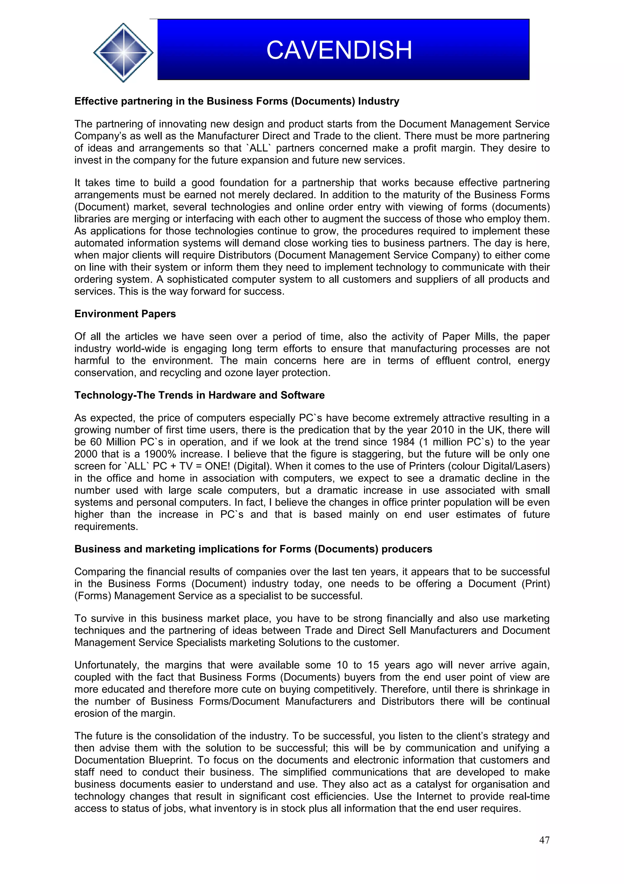 47
CAVENDISH
Effective partnering in the Business Forms (Documents) Industry
The partnering of innovating new design and product starts from the Document Management Service
Company’s as well as the Manufacturer Direct and Trade to the client. There must be more partnering
of ideas and arrangements so that `ALL` partners concerned make a profit margin. They desire to
invest in the company for the future expansion and future new services.
It takes time to build a good foundation for a partnership that works because effective partnering
arrangements must be earned not merely declared. In addition to the maturity of the Business Forms
(Document) market, several technologies and online order entry with viewing of forms (documents)
libraries are merging or interfacing with each other to augment the success of those who employ them.
As applications for those technologies continue to grow, the procedures required to implement these
automated information systems will demand close working ties to business partners. The day is here,
when major clients will require Distributors (Document Management Service Company) to either come
on line with their system or inform them they need to implement technology to communicate with their
ordering system. A sophisticated computer system to all customers and suppliers of all products and
services. This is the way forward for success.
Environment Papers
Of all the articles we have seen over a period of time, also the activity of Paper Mills, the paper
industry world-wide is engaging long term efforts to ensure that manufacturing processes are not
harmful to the environment. The main concerns here are in terms of effluent control, energy
conservation, and recycling and ozone layer protection.
Technology-The Trends in Hardware and Software
As expected, the price of computers especially PC`s have become extremely attractive resulting in a
growing number of first time users, there is the predication that by the year 2010 in the UK, there will
be 60 Million PC`s in operation, and if we look at the trend since 1984 (1 million PC`s) to the year
2000 that is a 1900% increase. I believe that the figure is staggering, but the future will be only one
screen for `ALL` PC + TV = ONE! (Digital). When it comes to the use of Printers (colour Digital/Lasers)
in the office and home in association with computers, we expect to see a dramatic decline in the
number used with large scale computers, but a dramatic increase in use associated with small
systems and personal computers. In fact, I believe the changes in office printer population will be even
higher than the increase in PC`s and that is based mainly on end user estimates of future
requirements.
Business and marketing implications for Forms (Documents) producers
Comparing the financial results of companies over the last ten years, it appears that to be successful
in the Business Forms (Document) industry today, one needs to be offering a Document (Print)
(Forms) Management Service as a specialist to be successful.
To survive in this business market place, you have to be strong financially and also use marketing
techniques and the partnering of ideas between Trade and Direct Sell Manufacturers and Document
Management Service Specialists marketing Solutions to the customer.
Unfortunately, the margins that were available some 10 to 15 years ago will never arrive again,
coupled with the fact that Business Forms (Documents) buyers from the end user point of view are
more educated and therefore more cute on buying competitively. Therefore, until there is shrinkage in
the number of Business Forms/Document Manufacturers and Distributors there will be continual
erosion of the margin.
The future is the consolidation of the industry. To be successful, you listen to the client’s strategy and
then advise them with the solution to be successful; this will be by communication and unifying a
Documentation Blueprint. To focus on the documents and electronic information that customers and
staff need to conduct their business. The simplified communications that are developed to make
business documents easier to understand and use. They also act as a catalyst for organisation and
technology changes that result in significant cost efficiencies. Use the Internet to provide real-time
access to status of jobs, what inventory is in stock plus all information that the end user requires.
 