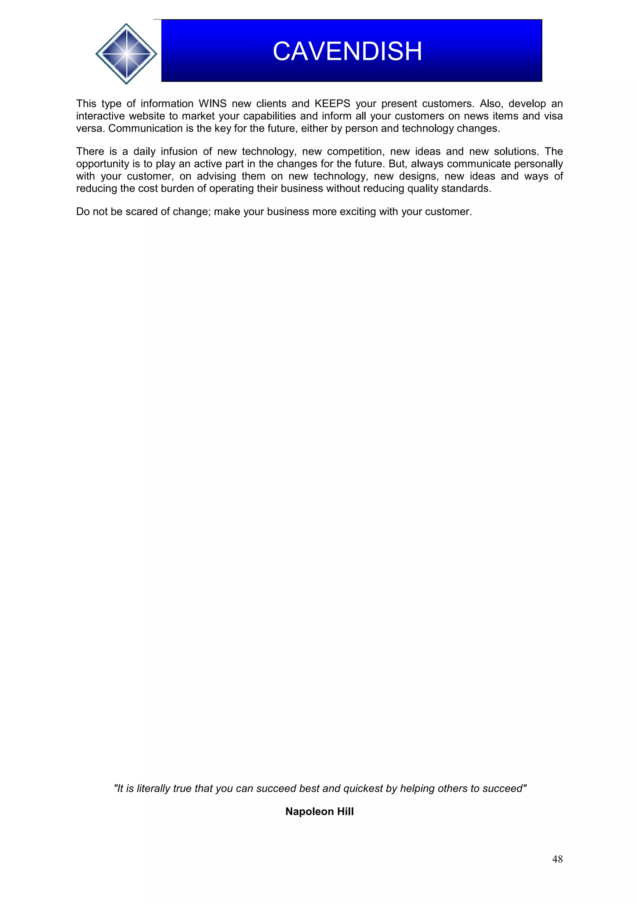 48
CAVENDISH
This type of information WINS new clients and KEEPS your present customers. Also, develop an
interactive website to market your capabilities and inform all your customers on news items and visa
versa. Communication is the key for the future, either by person and technology changes.
There is a daily infusion of new technology, new competition, new ideas and new solutions. The
opportunity is to play an active part in the changes for the future. But, always communicate personally
with your customer, on advising them on new technology, new designs, new ideas and ways of
reducing the cost burden of operating their business without reducing quality standards.
Do not be scared of change; make your business more exciting with your customer.
"It is literally true that you can succeed best and quickest by helping others to succeed"
Napoleon Hill
 