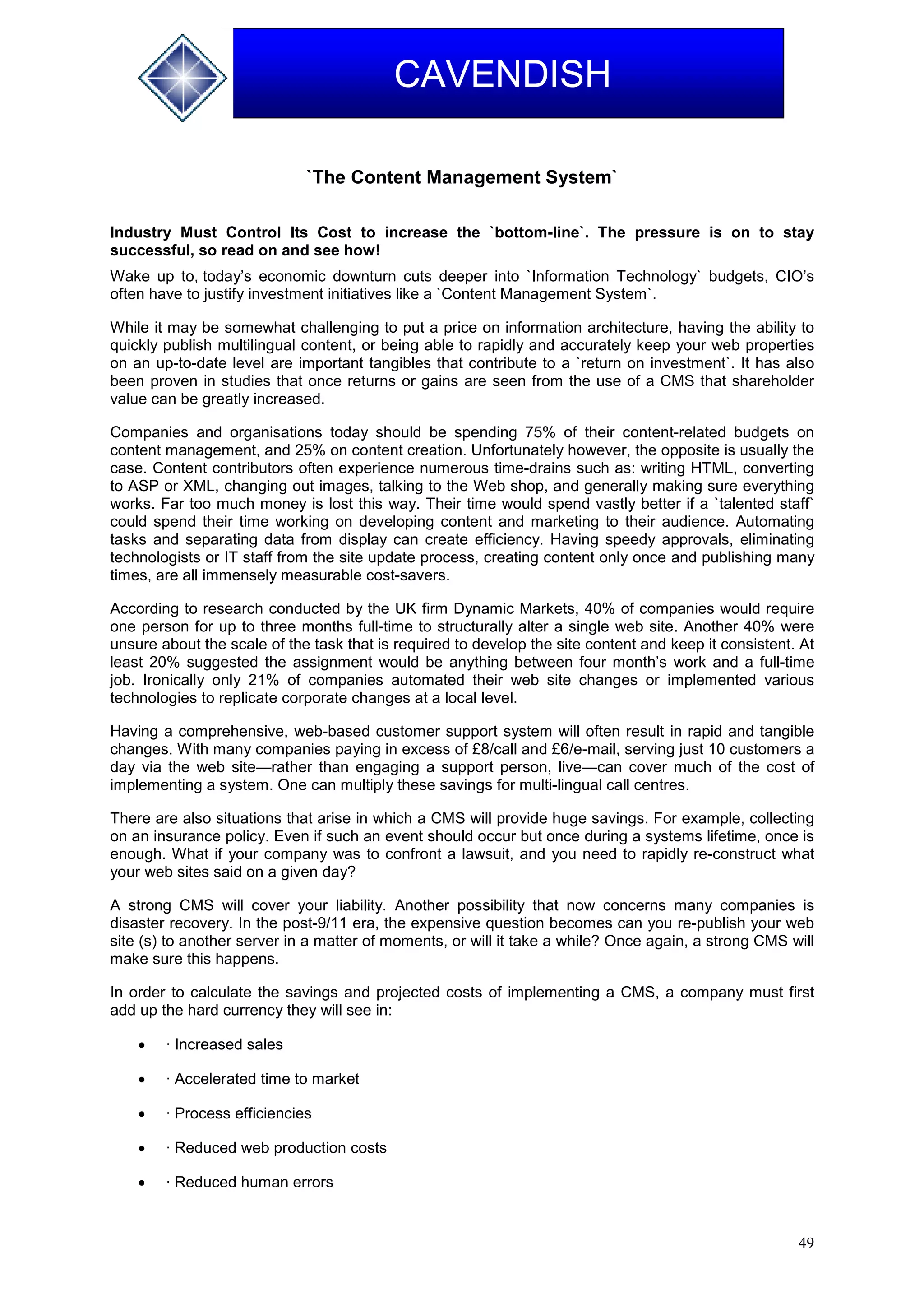 49
CAVENDISH
`The Content Management System`
Industry Must Control Its Cost to increase the `bottom-line`. The pressure is on to stay
successful, so read on and see how!
Wake up to, today’s economic downturn cuts deeper into `Information Technology` budgets, CIO’s
often have to justify investment initiatives like a `Content Management System`.
While it may be somewhat challenging to put a price on information architecture, having the ability to
quickly publish multilingual content, or being able to rapidly and accurately keep your web properties
on an up-to-date level are important tangibles that contribute to a `return on investment`. It has also
been proven in studies that once returns or gains are seen from the use of a CMS that shareholder
value can be greatly increased.
Companies and organisations today should be spending 75% of their content-related budgets on
content management, and 25% on content creation. Unfortunately however, the opposite is usually the
case. Content contributors often experience numerous time-drains such as: writing HTML, converting
to ASP or XML, changing out images, talking to the Web shop, and generally making sure everything
works. Far too much money is lost this way. Their time would spend vastly better if a `talented staff`
could spend their time working on developing content and marketing to their audience. Automating
tasks and separating data from display can create efficiency. Having speedy approvals, eliminating
technologists or IT staff from the site update process, creating content only once and publishing many
times, are all immensely measurable cost-savers.
According to research conducted by the UK firm Dynamic Markets, 40% of companies would require
one person for up to three months full-time to structurally alter a single web site. Another 40% were
unsure about the scale of the task that is required to develop the site content and keep it consistent. At
least 20% suggested the assignment would be anything between four month’s work and a full-time
job. Ironically only 21% of companies automated their web site changes or implemented various
technologies to replicate corporate changes at a local level.
Having a comprehensive, web-based customer support system will often result in rapid and tangible
changes. With many companies paying in excess of £8/call and £6/e-mail, serving just 10 customers a
day via the web site—rather than engaging a support person, live—can cover much of the cost of
implementing a system. One can multiply these savings for multi-lingual call centres.
There are also situations that arise in which a CMS will provide huge savings. For example, collecting
on an insurance policy. Even if such an event should occur but once during a systems lifetime, once is
enough. What if your company was to confront a lawsuit, and you need to rapidly re-construct what
your web sites said on a given day?
A strong CMS will cover your liability. Another possibility that now concerns many companies is
disaster recovery. In the post-9/11 era, the expensive question becomes can you re-publish your web
site (s) to another server in a matter of moments, or will it take a while? Once again, a strong CMS will
make sure this happens.
In order to calculate the savings and projected costs of implementing a CMS, a company must first
add up the hard currency they will see in:
 · Increased sales
 · Accelerated time to market
 · Process efficiencies
 · Reduced web production costs
 · Reduced human errors
 