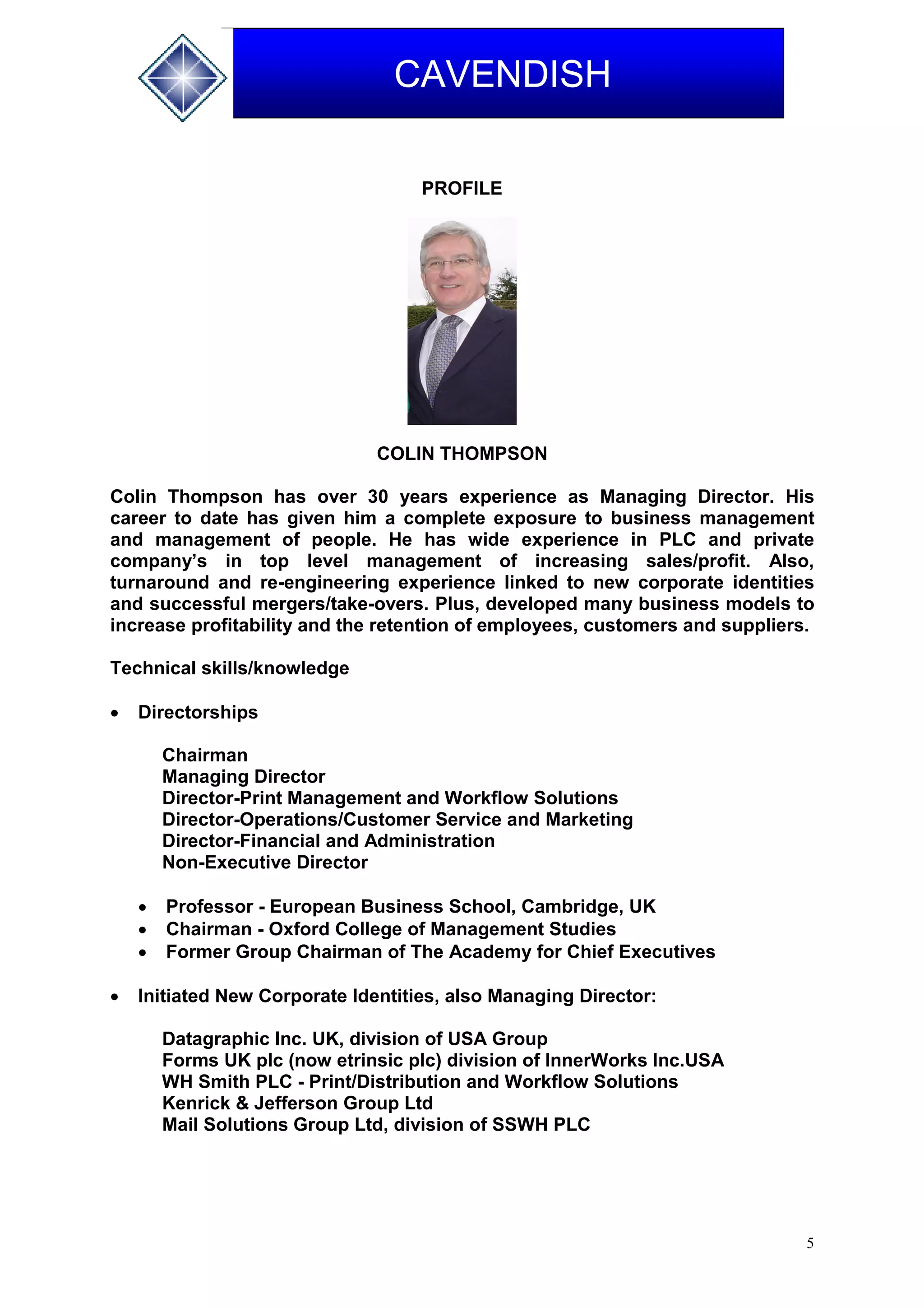 5
CAVENDISH
PROFILE
COLIN THOMPSON
Colin Thompson has over 30 years experience as Managing Director. His
career to date has given him a complete exposure to business management
and management of people. He has wide experience in PLC and private
company’s in top level management of increasing sales/profit. Also,
turnaround and re-engineering experience linked to new corporate identities
and successful mergers/take-overs. Plus, developed many business models to
increase profitability and the retention of employees, customers and suppliers.
Technical skills/knowledge
 Directorships
Chairman
Managing Director
Director-Print Management and Workflow Solutions
Director-Operations/Customer Service and Marketing
Director-Financial and Administration
Non-Executive Director
 Professor - European Business School, Cambridge, UK
 Chairman - Oxford College of Management Studies
 Former Group Chairman of The Academy for Chief Executives
 Initiated New Corporate Identities, also Managing Director:
Datagraphic Inc. UK, division of USA Group
Forms UK plc (now etrinsic plc) division of InnerWorks Inc.USA
WH Smith PLC - Print/Distribution and Workflow Solutions
Kenrick & Jefferson Group Ltd
Mail Solutions Group Ltd, division of SSWH PLC
 