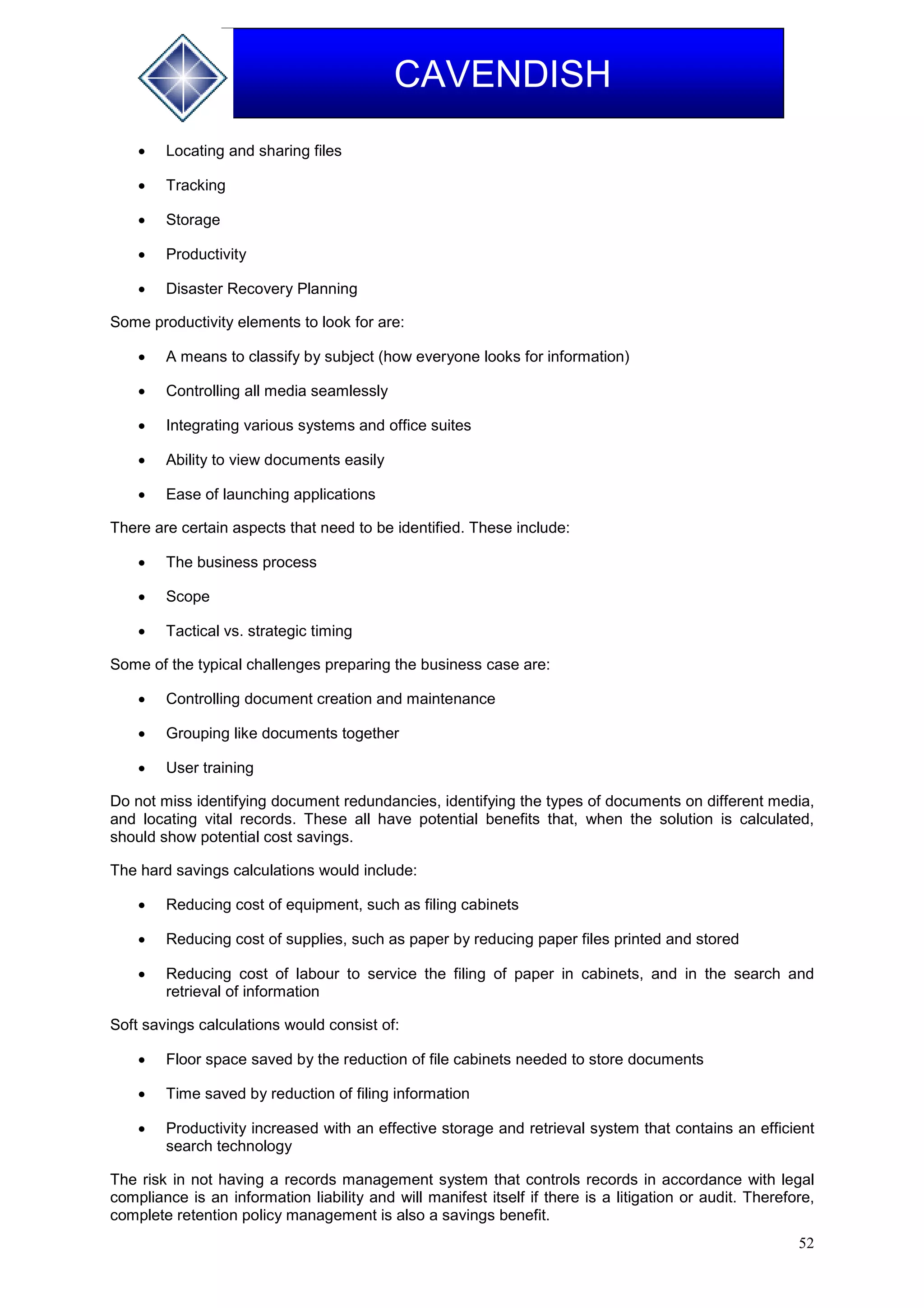 52
CAVENDISH
 Locating and sharing files
 Tracking
 Storage
 Productivity
 Disaster Recovery Planning
Some productivity elements to look for are:
 A means to classify by subject (how everyone looks for information)
 Controlling all media seamlessly
 Integrating various systems and office suites
 Ability to view documents easily
 Ease of launching applications
There are certain aspects that need to be identified. These include:
 The business process
 Scope
 Tactical vs. strategic timing
Some of the typical challenges preparing the business case are:
 Controlling document creation and maintenance
 Grouping like documents together
 User training
Do not miss identifying document redundancies, identifying the types of documents on different media,
and locating vital records. These all have potential benefits that, when the solution is calculated,
should show potential cost savings.
The hard savings calculations would include:
 Reducing cost of equipment, such as filing cabinets
 Reducing cost of supplies, such as paper by reducing paper files printed and stored
 Reducing cost of labour to service the filing of paper in cabinets, and in the search and
retrieval of information
Soft savings calculations would consist of:
 Floor space saved by the reduction of file cabinets needed to store documents
 Time saved by reduction of filing information
 Productivity increased with an effective storage and retrieval system that contains an efficient
search technology
The risk in not having a records management system that controls records in accordance with legal
compliance is an information liability and will manifest itself if there is a litigation or audit. Therefore,
complete retention policy management is also a savings benefit.
 