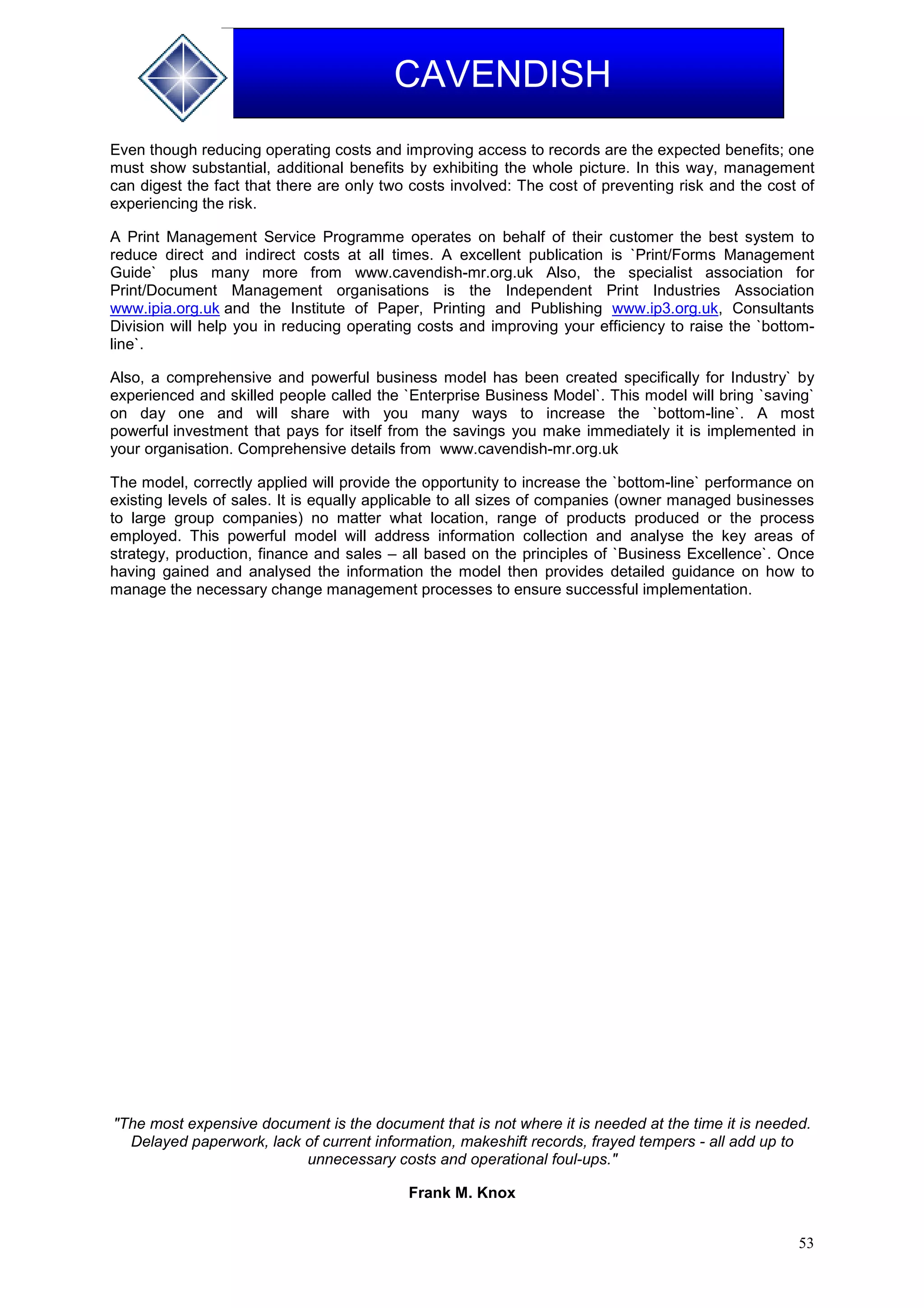 53
CAVENDISH
Even though reducing operating costs and improving access to records are the expected benefits; one
must show substantial, additional benefits by exhibiting the whole picture. In this way, management
can digest the fact that there are only two costs involved: The cost of preventing risk and the cost of
experiencing the risk.
A Print Management Service Programme operates on behalf of their customer the best system to
reduce direct and indirect costs at all times. A excellent publication is `Print/Forms Management
Guide` plus many more from www.cavendish-mr.org.uk Also, the specialist association for
Print/Document Management organisations is the Independent Print Industries Association
www.ipia.org.uk and the Institute of Paper, Printing and Publishing www.ip3.org.uk, Consultants
Division will help you in reducing operating costs and improving your efficiency to raise the `bottom-
line`.
Also, a comprehensive and powerful business model has been created specifically for Industry` by
experienced and skilled people called the `Enterprise Business Model`. This model will bring `saving`
on day one and will share with you many ways to increase the `bottom-line`. A most
powerful investment that pays for itself from the savings you make immediately it is implemented in
your organisation. Comprehensive details from www.cavendish-mr.org.uk
The model, correctly applied will provide the opportunity to increase the `bottom-line` performance on
existing levels of sales. It is equally applicable to all sizes of companies (owner managed businesses
to large group companies) no matter what location, range of products produced or the process
employed. This powerful model will address information collection and analyse the key areas of
strategy, production, finance and sales – all based on the principles of `Business Excellence`. Once
having gained and analysed the information the model then provides detailed guidance on how to
manage the necessary change management processes to ensure successful implementation.
"The most expensive document is the document that is not where it is needed at the time it is needed.
Delayed paperwork, lack of current information, makeshift records, frayed tempers - all add up to
unnecessary costs and operational foul-ups."
Frank M. Knox
 