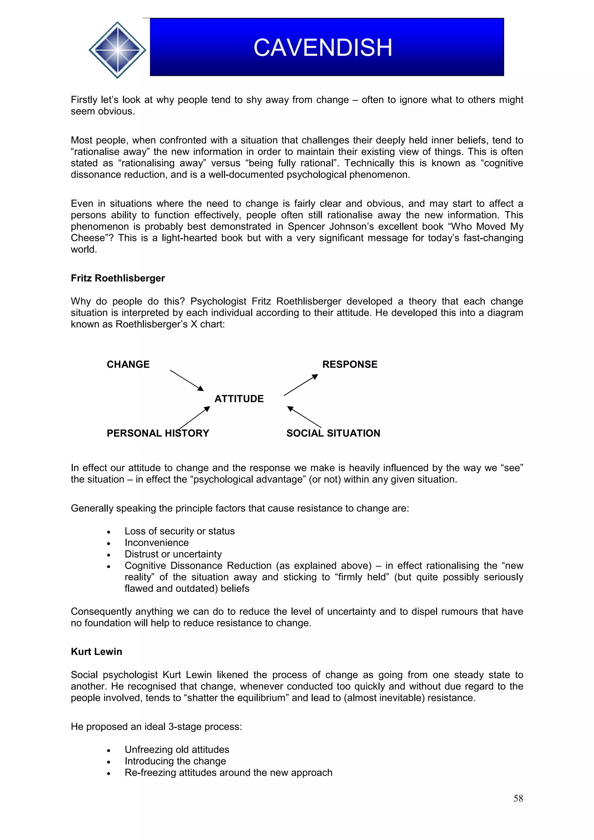 58
CAVENDISH
Firstly let’s look at why people tend to shy away from change – often to ignore what to others might
seem obvious.
Most people, when confronted with a situation that challenges their deeply held inner beliefs, tend to
“rationalise away” the new information in order to maintain their existing view of things. This is often
stated as “rationalising away” versus “being fully rational”. Technically this is known as “cognitive
dissonance reduction, and is a well-documented psychological phenomenon.
Even in situations where the need to change is fairly clear and obvious, and may start to affect a
persons ability to function effectively, people often still rationalise away the new information. This
phenomenon is probably best demonstrated in Spencer Johnson’s excellent book “Who Moved My
Cheese”? This is a light-hearted book but with a very significant message for today’s fast-changing
world.
Fritz Roethlisberger
Why do people do this? Psychologist Fritz Roethlisberger developed a theory that each change
situation is interpreted by each individual according to their attitude. He developed this into a diagram
known as Roethlisberger’s X chart:
CHANGE RESPONSE
ATTITUDE
PERSONAL HISTORY SOCIAL SITUATION
In effect our attitude to change and the response we make is heavily influenced by the way we “see”
the situation – in effect the “psychological advantage” (or not) within any given situation.
Generally speaking the principle factors that cause resistance to change are:
 Loss of security or status
 Inconvenience
 Distrust or uncertainty
 Cognitive Dissonance Reduction (as explained above) – in effect rationalising the “new
reality” of the situation away and sticking to “firmly held” (but quite possibly seriously
flawed and outdated) beliefs
Consequently anything we can do to reduce the level of uncertainty and to dispel rumours that have
no foundation will help to reduce resistance to change.
Kurt Lewin
Social psychologist Kurt Lewin likened the process of change as going from one steady state to
another. He recognised that change, whenever conducted too quickly and without due regard to the
people involved, tends to “shatter the equilibrium” and lead to (almost inevitable) resistance.
He proposed an ideal 3-stage process:
 Unfreezing old attitudes
 Introducing the change
 Re-freezing attitudes around the new approach
 