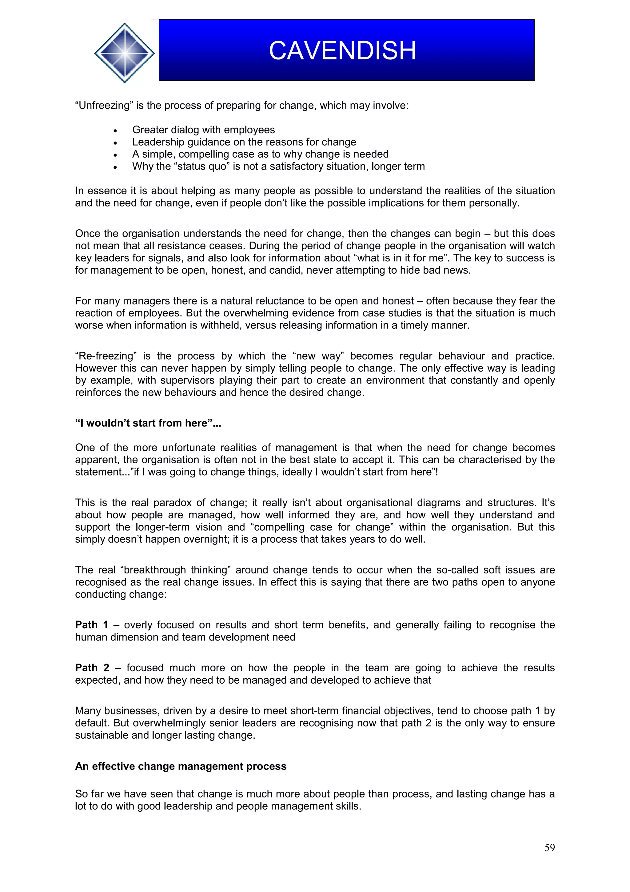 59
CAVENDISH
“Unfreezing” is the process of preparing for change, which may involve:
 Greater dialog with employees
 Leadership guidance on the reasons for change
 A simple, compelling case as to why change is needed
 Why the “status quo” is not a satisfactory situation, longer term
In essence it is about helping as many people as possible to understand the realities of the situation
and the need for change, even if people don’t like the possible implications for them personally.
Once the organisation understands the need for change, then the changes can begin – but this does
not mean that all resistance ceases. During the period of change people in the organisation will watch
key leaders for signals, and also look for information about “what is in it for me”. The key to success is
for management to be open, honest, and candid, never attempting to hide bad news.
For many managers there is a natural reluctance to be open and honest – often because they fear the
reaction of employees. But the overwhelming evidence from case studies is that the situation is much
worse when information is withheld, versus releasing information in a timely manner.
“Re-freezing” is the process by which the “new way” becomes regular behaviour and practice.
However this can never happen by simply telling people to change. The only effective way is leading
by example, with supervisors playing their part to create an environment that constantly and openly
reinforces the new behaviours and hence the desired change.
“I wouldn’t start from here”...
One of the more unfortunate realities of management is that when the need for change becomes
apparent, the organisation is often not in the best state to accept it. This can be characterised by the
statement...”if I was going to change things, ideally I wouldn’t start from here”!
This is the real paradox of change; it really isn’t about organisational diagrams and structures. It’s
about how people are managed, how well informed they are, and how well they understand and
support the longer-term vision and “compelling case for change” within the organisation. But this
simply doesn’t happen overnight; it is a process that takes years to do well.
The real “breakthrough thinking” around change tends to occur when the so-called soft issues are
recognised as the real change issues. In effect this is saying that there are two paths open to anyone
conducting change:
Path 1 – overly focused on results and short term benefits, and generally failing to recognise the
human dimension and team development need
Path 2 – focused much more on how the people in the team are going to achieve the results
expected, and how they need to be managed and developed to achieve that
Many businesses, driven by a desire to meet short-term financial objectives, tend to choose path 1 by
default. But overwhelmingly senior leaders are recognising now that path 2 is the only way to ensure
sustainable and longer lasting change.
An effective change management process
So far we have seen that change is much more about people than process, and lasting change has a
lot to do with good leadership and people management skills.
 
