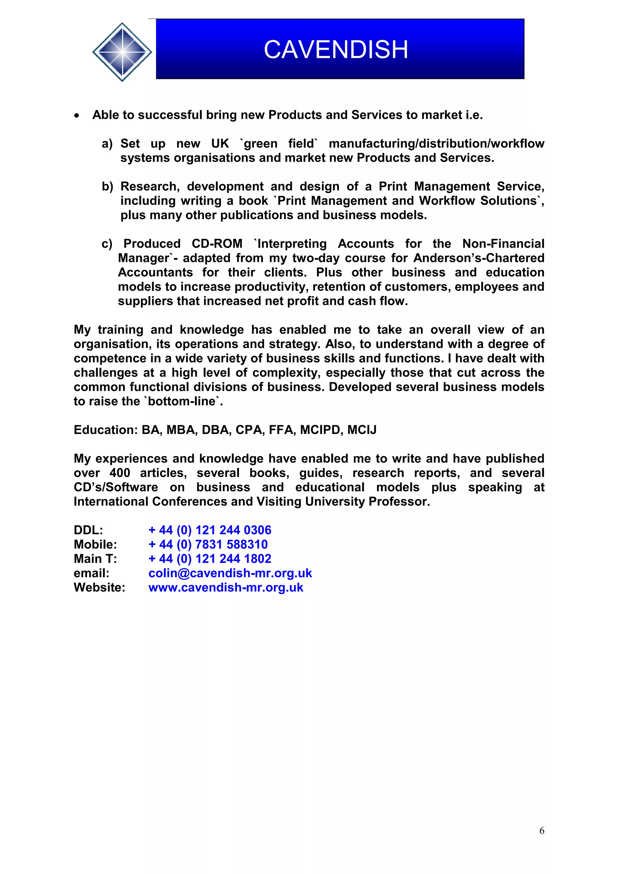 6
CAVENDISH
 Able to successful bring new Products and Services to market i.e.
a) Set up new UK `green field` manufacturing/distribution/workflow
systems organisations and market new Products and Services.
b) Research, development and design of a Print Management Service,
including writing a book `Print Management and Workflow Solutions`,
plus many other publications and business models.
c) Produced CD-ROM `Interpreting Accounts for the Non-Financial
Manager`- adapted from my two-day course for Anderson’s-Chartered
Accountants for their clients. Plus other business and education
models to increase productivity, retention of customers, employees and
suppliers that increased net profit and cash flow.
My training and knowledge has enabled me to take an overall view of an
organisation, its operations and strategy. Also, to understand with a degree of
competence in a wide variety of business skills and functions. I have dealt with
challenges at a high level of complexity, especially those that cut across the
common functional divisions of business. Developed several business models
to raise the `bottom-line`.
Education: BA, MBA, DBA, CPA, FFA, MCIPD, MCIJ
My experiences and knowledge have enabled me to write and have published
over 400 articles, several books, guides, research reports, and several
CD’s/Software on business and educational models plus speaking at
International Conferences and Visiting University Professor.
DDL: + 44 (0) 121 244 0306
Mobile: + 44 (0) 7831 588310
Main T: + 44 (0) 121 244 1802
email: colin@cavendish-mr.org.uk
Website: www.cavendish-mr.org.uk
 