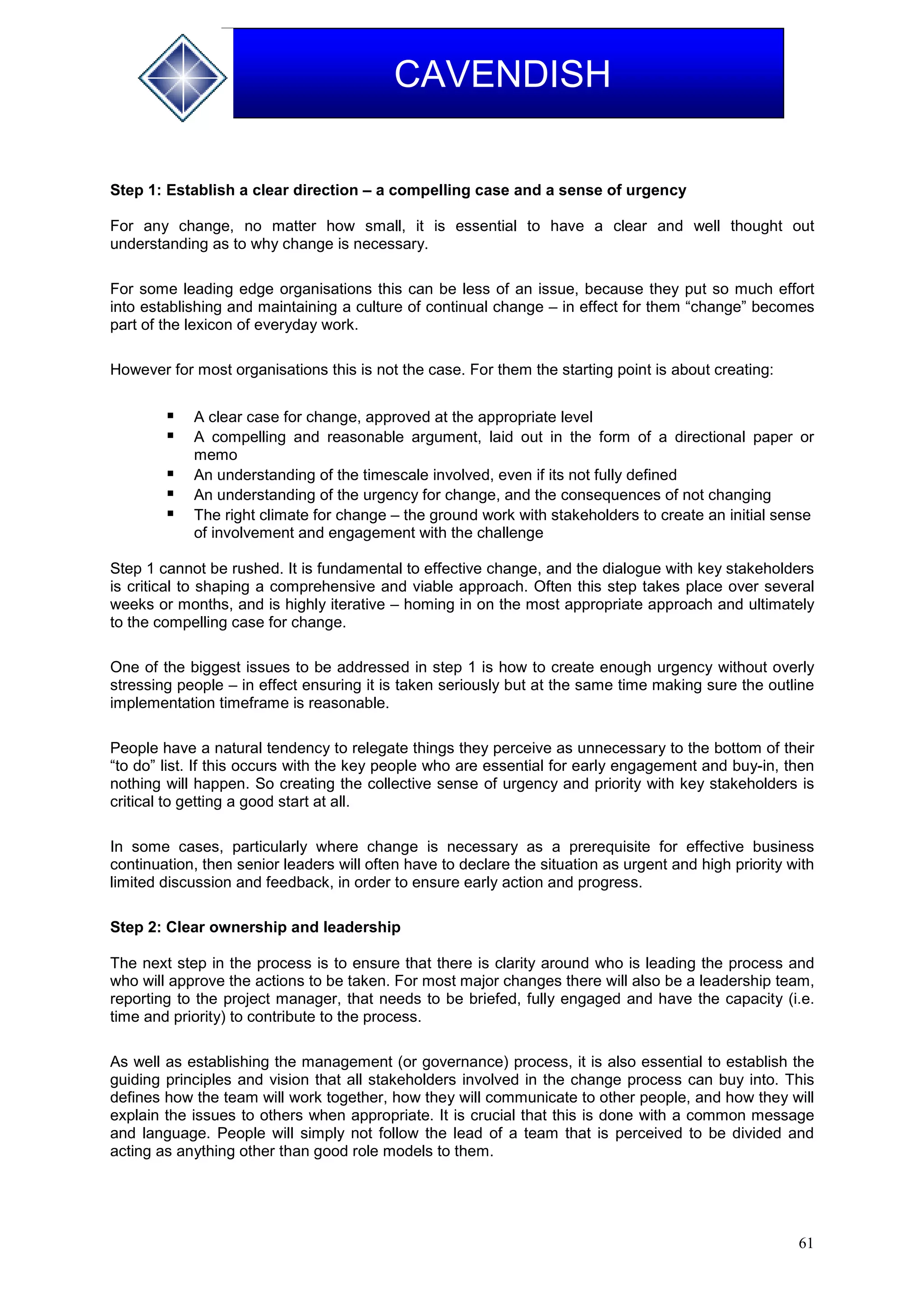 61
CAVENDISH
Step 1: Establish a clear direction – a compelling case and a sense of urgency
For any change, no matter how small, it is essential to have a clear and well thought out
understanding as to why change is necessary.
For some leading edge organisations this can be less of an issue, because they put so much effort
into establishing and maintaining a culture of continual change – in effect for them “change” becomes
part of the lexicon of everyday work.
However for most organisations this is not the case. For them the starting point is about creating:
 A clear case for change, approved at the appropriate level
 A compelling and reasonable argument, laid out in the form of a directional paper or
memo
 An understanding of the timescale involved, even if its not fully defined
 An understanding of the urgency for change, and the consequences of not changing
 The right climate for change – the ground work with stakeholders to create an initial sense
of involvement and engagement with the challenge
Step 1 cannot be rushed. It is fundamental to effective change, and the dialogue with key stakeholders
is critical to shaping a comprehensive and viable approach. Often this step takes place over several
weeks or months, and is highly iterative – homing in on the most appropriate approach and ultimately
to the compelling case for change.
One of the biggest issues to be addressed in step 1 is how to create enough urgency without overly
stressing people – in effect ensuring it is taken seriously but at the same time making sure the outline
implementation timeframe is reasonable.
People have a natural tendency to relegate things they perceive as unnecessary to the bottom of their
“to do” list. If this occurs with the key people who are essential for early engagement and buy-in, then
nothing will happen. So creating the collective sense of urgency and priority with key stakeholders is
critical to getting a good start at all.
In some cases, particularly where change is necessary as a prerequisite for effective business
continuation, then senior leaders will often have to declare the situation as urgent and high priority with
limited discussion and feedback, in order to ensure early action and progress.
Step 2: Clear ownership and leadership
The next step in the process is to ensure that there is clarity around who is leading the process and
who will approve the actions to be taken. For most major changes there will also be a leadership team,
reporting to the project manager, that needs to be briefed, fully engaged and have the capacity (i.e.
time and priority) to contribute to the process.
As well as establishing the management (or governance) process, it is also essential to establish the
guiding principles and vision that all stakeholders involved in the change process can buy into. This
defines how the team will work together, how they will communicate to other people, and how they will
explain the issues to others when appropriate. It is crucial that this is done with a common message
and language. People will simply not follow the lead of a team that is perceived to be divided and
acting as anything other than good role models to them.
 