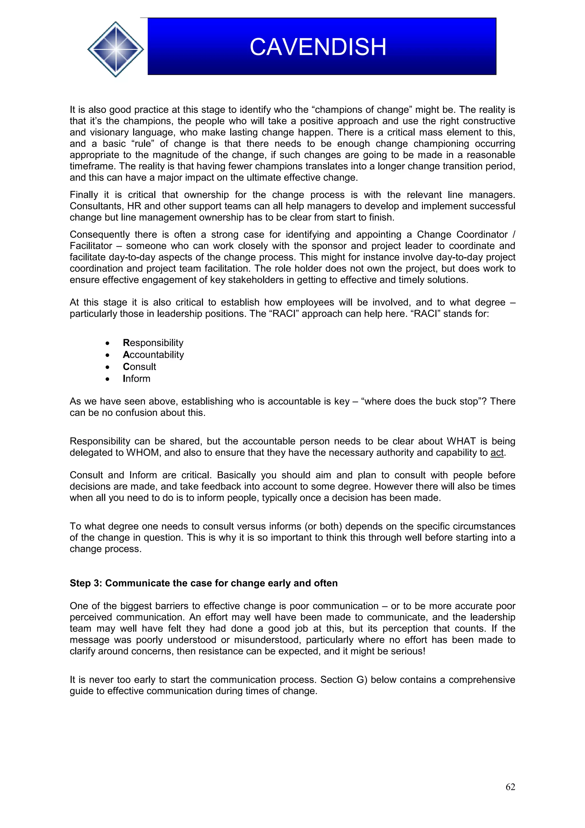 62
CAVENDISH
It is also good practice at this stage to identify who the “champions of change” might be. The reality is
that it’s the champions, the people who will take a positive approach and use the right constructive
and visionary language, who make lasting change happen. There is a critical mass element to this,
and a basic “rule” of change is that there needs to be enough change championing occurring
appropriate to the magnitude of the change, if such changes are going to be made in a reasonable
timeframe. The reality is that having fewer champions translates into a longer change transition period,
and this can have a major impact on the ultimate effective change.
Finally it is critical that ownership for the change process is with the relevant line managers.
Consultants, HR and other support teams can all help managers to develop and implement successful
change but line management ownership has to be clear from start to finish.
Consequently there is often a strong case for identifying and appointing a Change Coordinator /
Facilitator – someone who can work closely with the sponsor and project leader to coordinate and
facilitate day-to-day aspects of the change process. This might for instance involve day-to-day project
coordination and project team facilitation. The role holder does not own the project, but does work to
ensure effective engagement of key stakeholders in getting to effective and timely solutions.
At this stage it is also critical to establish how employees will be involved, and to what degree –
particularly those in leadership positions. The “RACI” approach can help here. “RACI” stands for:
 Responsibility
 Accountability
 Consult
 Inform
As we have seen above, establishing who is accountable is key – “where does the buck stop”? There
can be no confusion about this.
Responsibility can be shared, but the accountable person needs to be clear about WHAT is being
delegated to WHOM, and also to ensure that they have the necessary authority and capability to act.
Consult and Inform are critical. Basically you should aim and plan to consult with people before
decisions are made, and take feedback into account to some degree. However there will also be times
when all you need to do is to inform people, typically once a decision has been made.
To what degree one needs to consult versus informs (or both) depends on the specific circumstances
of the change in question. This is why it is so important to think this through well before starting into a
change process.
Step 3: Communicate the case for change early and often
One of the biggest barriers to effective change is poor communication – or to be more accurate poor
perceived communication. An effort may well have been made to communicate, and the leadership
team may well have felt they had done a good job at this, but its perception that counts. If the
message was poorly understood or misunderstood, particularly where no effort has been made to
clarify around concerns, then resistance can be expected, and it might be serious!
It is never too early to start the communication process. Section G) below contains a comprehensive
guide to effective communication during times of change.
 