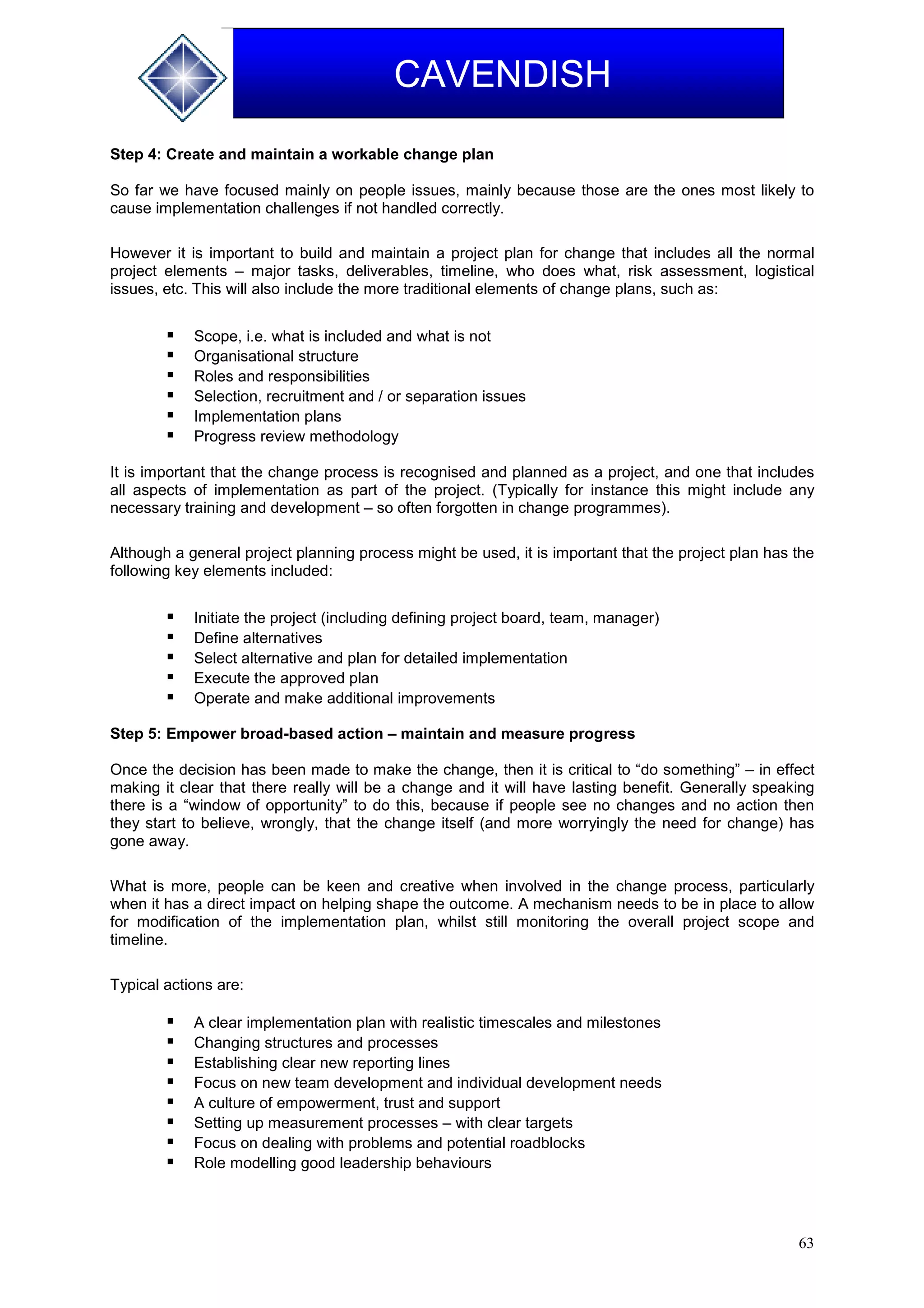 63
CAVENDISH
Step 4: Create and maintain a workable change plan
So far we have focused mainly on people issues, mainly because those are the ones most likely to
cause implementation challenges if not handled correctly.
However it is important to build and maintain a project plan for change that includes all the normal
project elements – major tasks, deliverables, timeline, who does what, risk assessment, logistical
issues, etc. This will also include the more traditional elements of change plans, such as:
 Scope, i.e. what is included and what is not
 Organisational structure
 Roles and responsibilities
 Selection, recruitment and / or separation issues
 Implementation plans
 Progress review methodology
It is important that the change process is recognised and planned as a project, and one that includes
all aspects of implementation as part of the project. (Typically for instance this might include any
necessary training and development – so often forgotten in change programmes).
Although a general project planning process might be used, it is important that the project plan has the
following key elements included:
 Initiate the project (including defining project board, team, manager)
 Define alternatives
 Select alternative and plan for detailed implementation
 Execute the approved plan
 Operate and make additional improvements
Step 5: Empower broad-based action – maintain and measure progress
Once the decision has been made to make the change, then it is critical to “do something” – in effect
making it clear that there really will be a change and it will have lasting benefit. Generally speaking
there is a “window of opportunity” to do this, because if people see no changes and no action then
they start to believe, wrongly, that the change itself (and more worryingly the need for change) has
gone away.
What is more, people can be keen and creative when involved in the change process, particularly
when it has a direct impact on helping shape the outcome. A mechanism needs to be in place to allow
for modification of the implementation plan, whilst still monitoring the overall project scope and
timeline.
Typical actions are:
 A clear implementation plan with realistic timescales and milestones
 Changing structures and processes
 Establishing clear new reporting lines
 Focus on new team development and individual development needs
 A culture of empowerment, trust and support
 Setting up measurement processes – with clear targets
 Focus on dealing with problems and potential roadblocks
 Role modelling good leadership behaviours
 