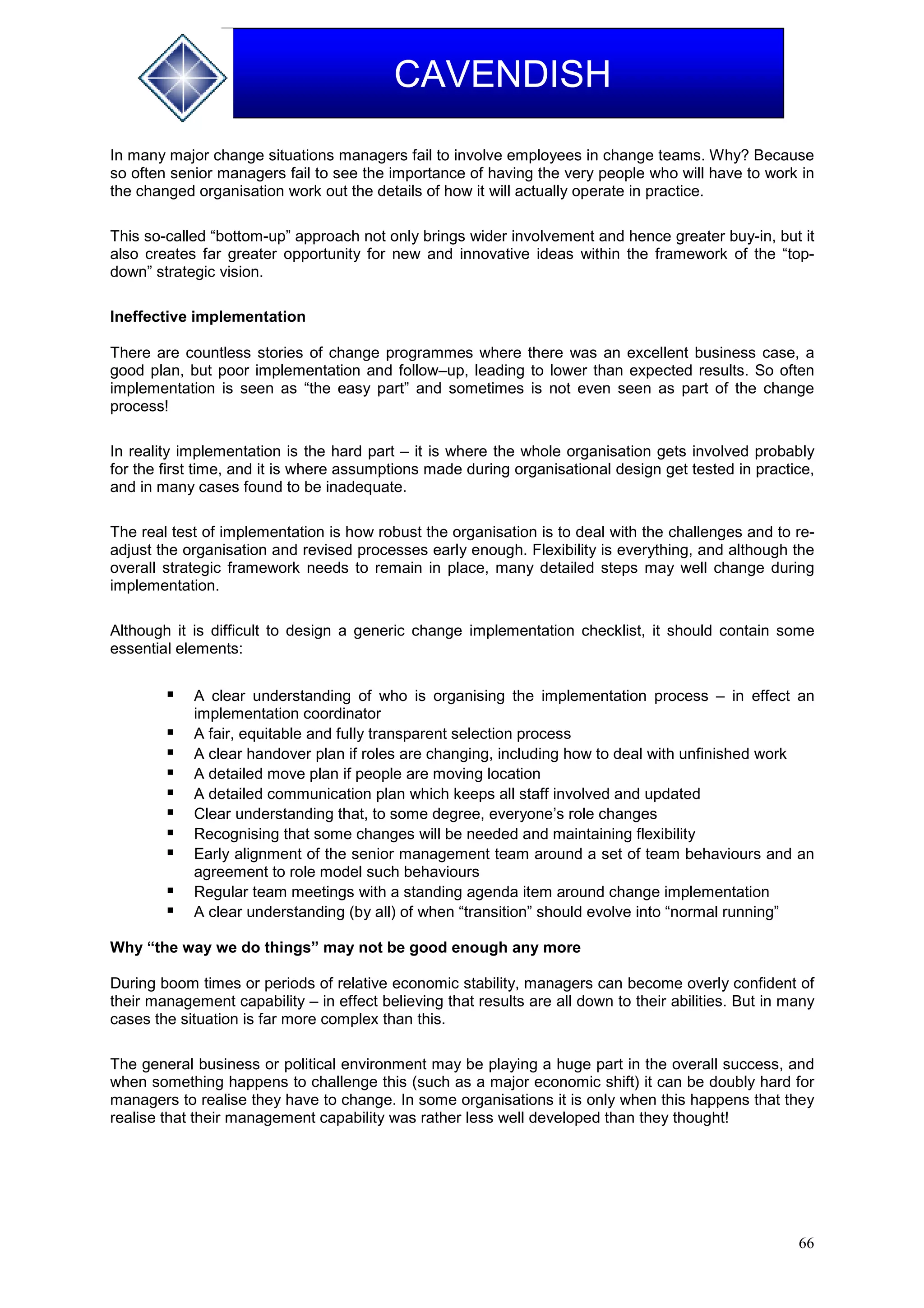66
CAVENDISH
In many major change situations managers fail to involve employees in change teams. Why? Because
so often senior managers fail to see the importance of having the very people who will have to work in
the changed organisation work out the details of how it will actually operate in practice.
This so-called “bottom-up” approach not only brings wider involvement and hence greater buy-in, but it
also creates far greater opportunity for new and innovative ideas within the framework of the “top-
down” strategic vision.
Ineffective implementation
There are countless stories of change programmes where there was an excellent business case, a
good plan, but poor implementation and follow–up, leading to lower than expected results. So often
implementation is seen as “the easy part” and sometimes is not even seen as part of the change
process!
In reality implementation is the hard part – it is where the whole organisation gets involved probably
for the first time, and it is where assumptions made during organisational design get tested in practice,
and in many cases found to be inadequate.
The real test of implementation is how robust the organisation is to deal with the challenges and to re-
adjust the organisation and revised processes early enough. Flexibility is everything, and although the
overall strategic framework needs to remain in place, many detailed steps may well change during
implementation.
Although it is difficult to design a generic change implementation checklist, it should contain some
essential elements:
 A clear understanding of who is organising the implementation process – in effect an
implementation coordinator
 A fair, equitable and fully transparent selection process
 A clear handover plan if roles are changing, including how to deal with unfinished work
 A detailed move plan if people are moving location
 A detailed communication plan which keeps all staff involved and updated
 Clear understanding that, to some degree, everyone’s role changes
 Recognising that some changes will be needed and maintaining flexibility
 Early alignment of the senior management team around a set of team behaviours and an
agreement to role model such behaviours
 Regular team meetings with a standing agenda item around change implementation
 A clear understanding (by all) of when “transition” should evolve into “normal running”
Why “the way we do things” may not be good enough any more
During boom times or periods of relative economic stability, managers can become overly confident of
their management capability – in effect believing that results are all down to their abilities. But in many
cases the situation is far more complex than this.
The general business or political environment may be playing a huge part in the overall success, and
when something happens to challenge this (such as a major economic shift) it can be doubly hard for
managers to realise they have to change. In some organisations it is only when this happens that they
realise that their management capability was rather less well developed than they thought!
 