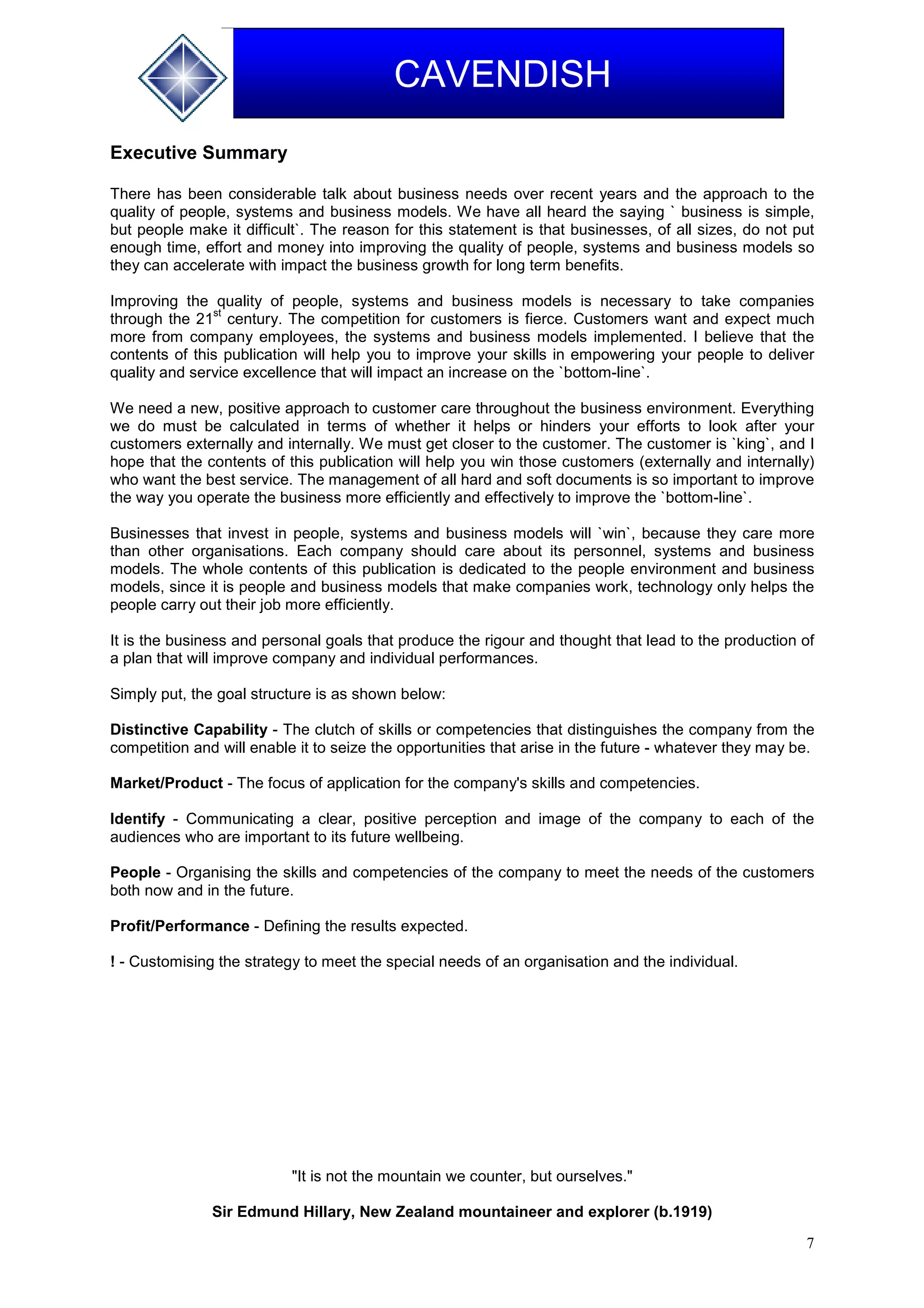 7
CAVENDISH
Executive Summary
There has been considerable talk about business needs over recent years and the approach to the
quality of people, systems and business models. We have all heard the saying ` business is simple,
but people make it difficult`. The reason for this statement is that businesses, of all sizes, do not put
enough time, effort and money into improving the quality of people, systems and business models so
they can accelerate with impact the business growth for long term benefits.
Improving the quality of people, systems and business models is necessary to take companies
through the 21
st
century. The competition for customers is fierce. Customers want and expect much
more from company employees, the systems and business models implemented. I believe that the
contents of this publication will help you to improve your skills in empowering your people to deliver
quality and service excellence that will impact an increase on the `bottom-line`.
We need a new, positive approach to customer care throughout the business environment. Everything
we do must be calculated in terms of whether it helps or hinders your efforts to look after your
customers externally and internally. We must get closer to the customer. The customer is `king`, and I
hope that the contents of this publication will help you win those customers (externally and internally)
who want the best service. The management of all hard and soft documents is so important to improve
the way you operate the business more efficiently and effectively to improve the `bottom-line`.
Businesses that invest in people, systems and business models will `win`, because they care more
than other organisations. Each company should care about its personnel, systems and business
models. The whole contents of this publication is dedicated to the people environment and business
models, since it is people and business models that make companies work, technology only helps the
people carry out their job more efficiently.
It is the business and personal goals that produce the rigour and thought that lead to the production of
a plan that will improve company and individual performances.
Simply put, the goal structure is as shown below:
Distinctive Capability - The clutch of skills or competencies that distinguishes the company from the
competition and will enable it to seize the opportunities that arise in the future - whatever they may be.
Market/Product - The focus of application for the company's skills and competencies.
Identify - Communicating a clear, positive perception and image of the company to each of the
audiences who are important to its future wellbeing.
People - Organising the skills and competencies of the company to meet the needs of the customers
both now and in the future.
Profit/Performance - Defining the results expected.
! - Customising the strategy to meet the special needs of an organisation and the individual.
"It is not the mountain we counter, but ourselves."
Sir Edmund Hillary, New Zealand mountaineer and explorer (b.1919)
 