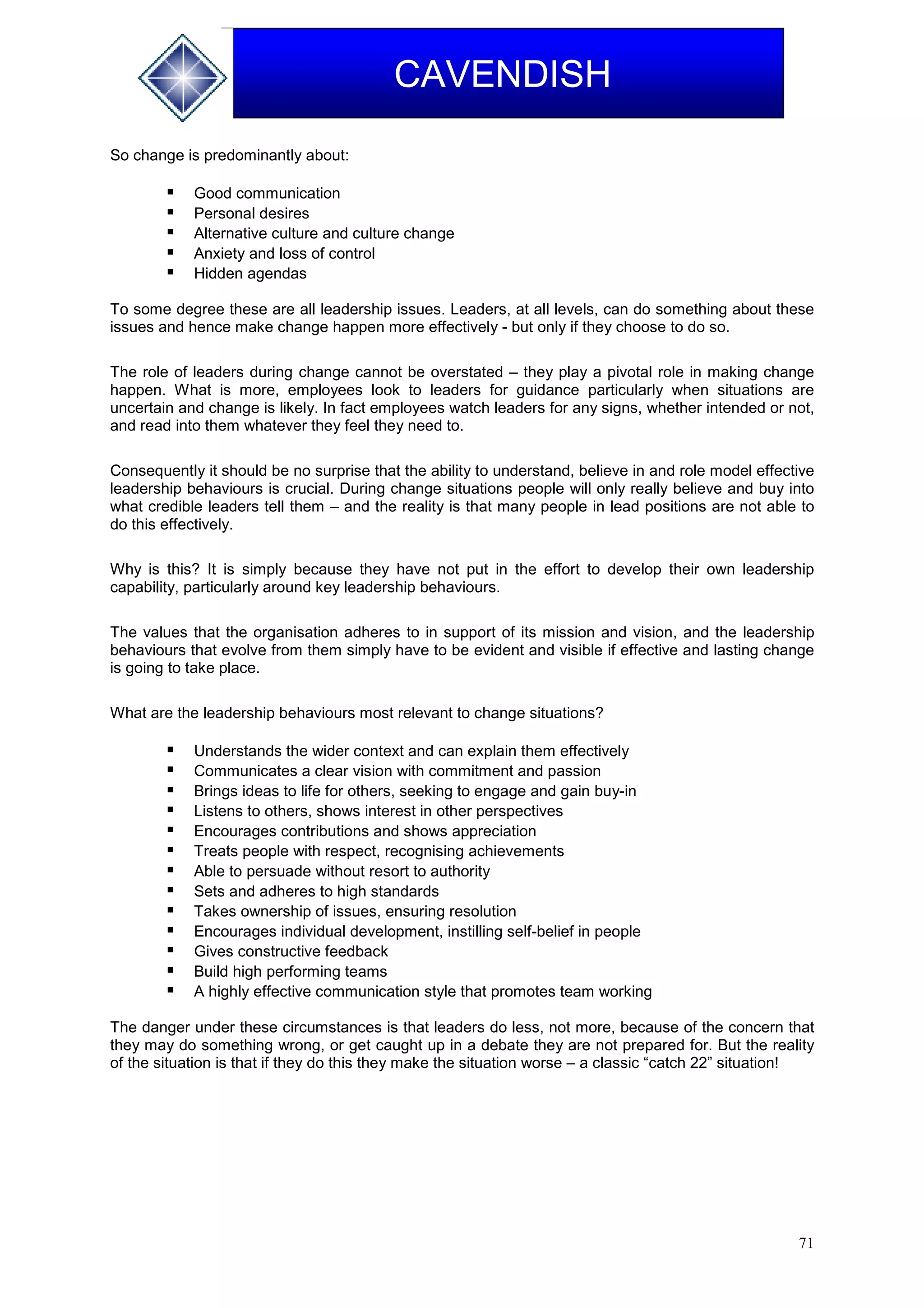 71
CAVENDISH
So change is predominantly about:
 Good communication
 Personal desires
 Alternative culture and culture change
 Anxiety and loss of control
 Hidden agendas
To some degree these are all leadership issues. Leaders, at all levels, can do something about these
issues and hence make change happen more effectively - but only if they choose to do so.
The role of leaders during change cannot be overstated – they play a pivotal role in making change
happen. What is more, employees look to leaders for guidance particularly when situations are
uncertain and change is likely. In fact employees watch leaders for any signs, whether intended or not,
and read into them whatever they feel they need to.
Consequently it should be no surprise that the ability to understand, believe in and role model effective
leadership behaviours is crucial. During change situations people will only really believe and buy into
what credible leaders tell them – and the reality is that many people in lead positions are not able to
do this effectively.
Why is this? It is simply because they have not put in the effort to develop their own leadership
capability, particularly around key leadership behaviours.
The values that the organisation adheres to in support of its mission and vision, and the leadership
behaviours that evolve from them simply have to be evident and visible if effective and lasting change
is going to take place.
What are the leadership behaviours most relevant to change situations?
 Understands the wider context and can explain them effectively
 Communicates a clear vision with commitment and passion
 Brings ideas to life for others, seeking to engage and gain buy-in
 Listens to others, shows interest in other perspectives
 Encourages contributions and shows appreciation
 Treats people with respect, recognising achievements
 Able to persuade without resort to authority
 Sets and adheres to high standards
 Takes ownership of issues, ensuring resolution
 Encourages individual development, instilling self-belief in people
 Gives constructive feedback
 Build high performing teams
 A highly effective communication style that promotes team working
The danger under these circumstances is that leaders do less, not more, because of the concern that
they may do something wrong, or get caught up in a debate they are not prepared for. But the reality
of the situation is that if they do this they make the situation worse – a classic “catch 22” situation!
 
