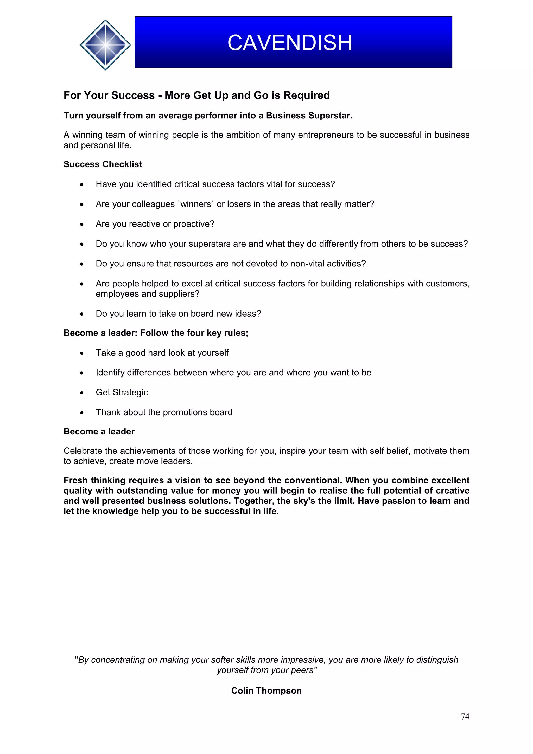 74
CAVENDISH
For Your Success - More Get Up and Go is Required
Turn yourself from an average performer into a Business Superstar.
A winning team of winning people is the ambition of many entrepreneurs to be successful in business
and personal life.
Success Checklist
 Have you identified critical success factors vital for success?
 Are your colleagues `winners` or losers in the areas that really matter?
 Are you reactive or proactive?
 Do you know who your superstars are and what they do differently from others to be success?
 Do you ensure that resources are not devoted to non-vital activities?
 Are people helped to excel at critical success factors for building relationships with customers,
employees and suppliers?
 Do you learn to take on board new ideas?
Become a leader: Follow the four key rules;
 Take a good hard look at yourself
 Identify differences between where you are and where you want to be
 Get Strategic
 Thank about the promotions board
Become a leader
Celebrate the achievements of those working for you, inspire your team with self belief, motivate them
to achieve, create move leaders.
Fresh thinking requires a vision to see beyond the conventional. When you combine excellent
quality with outstanding value for money you will begin to realise the full potential of creative
and well presented business solutions. Together, the sky's the limit. Have passion to learn and
let the knowledge help you to be successful in life.
"By concentrating on making your softer skills more impressive, you are more likely to distinguish
yourself from your peers"
Colin Thompson
 