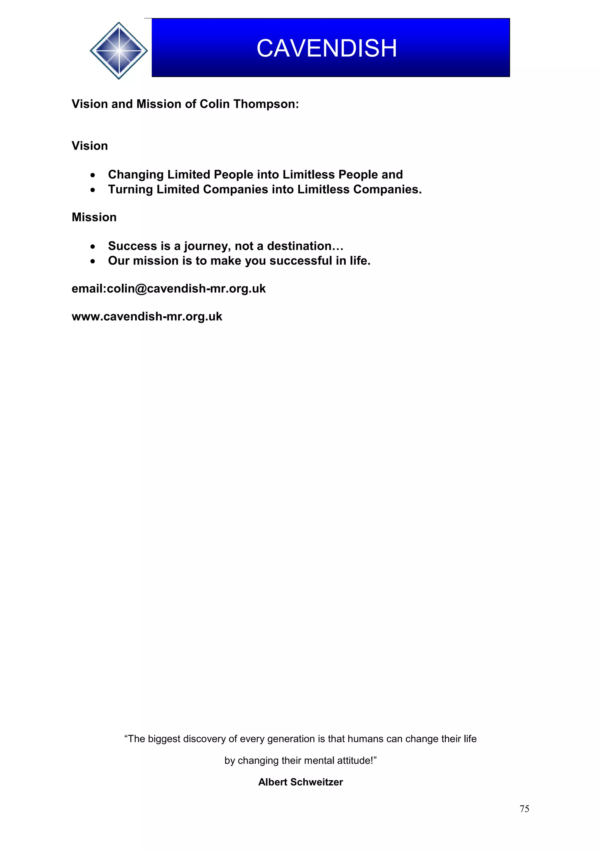 75
CAVENDISH
Vision and Mission of Colin Thompson:
Vision
 Changing Limited People into Limitless People and
 Turning Limited Companies into Limitless Companies.
Mission
 Success is a journey, not a destination…
 Our mission is to make you successful in life.
email:colin@cavendish-mr.org.uk
www.cavendish-mr.org.uk
“The biggest discovery of every generation is that humans can change their life
by changing their mental attitude!”
Albert Schweitzer
 