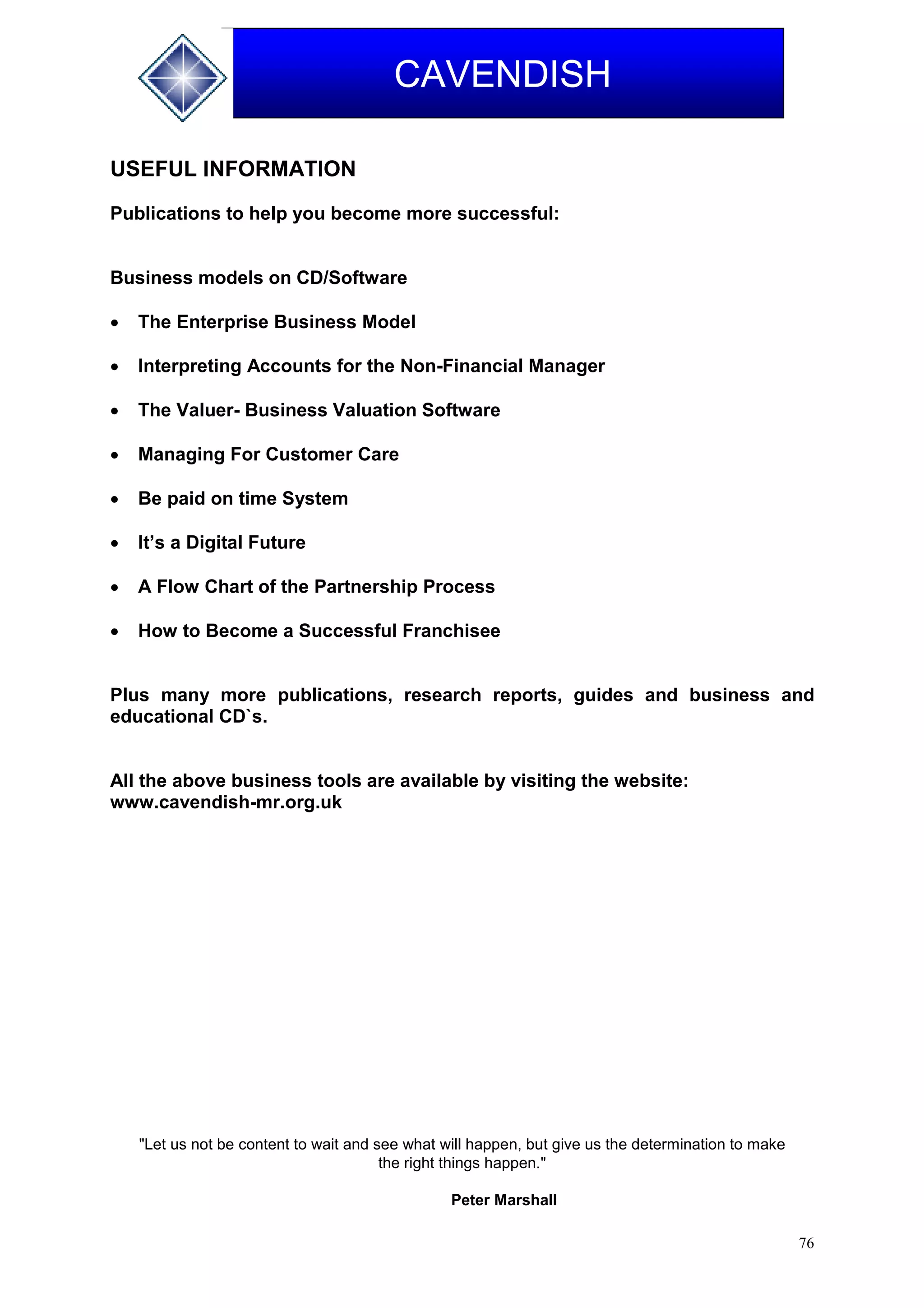 76
CAVENDISH
USEFUL INFORMATION
Publications to help you become more successful:
Business models on CD/Software
 The Enterprise Business Model
 Interpreting Accounts for the Non-Financial Manager
 The Valuer- Business Valuation Software
 Managing For Customer Care
 Be paid on time System
 It’s a Digital Future
 A Flow Chart of the Partnership Process
 How to Become a Successful Franchisee
Plus many more publications, research reports, guides and business and
educational CD`s.
All the above business tools are available by visiting the website:
www.cavendish-mr.org.uk
"Let us not be content to wait and see what will happen, but give us the determination to make
the right things happen."
Peter Marshall
 
