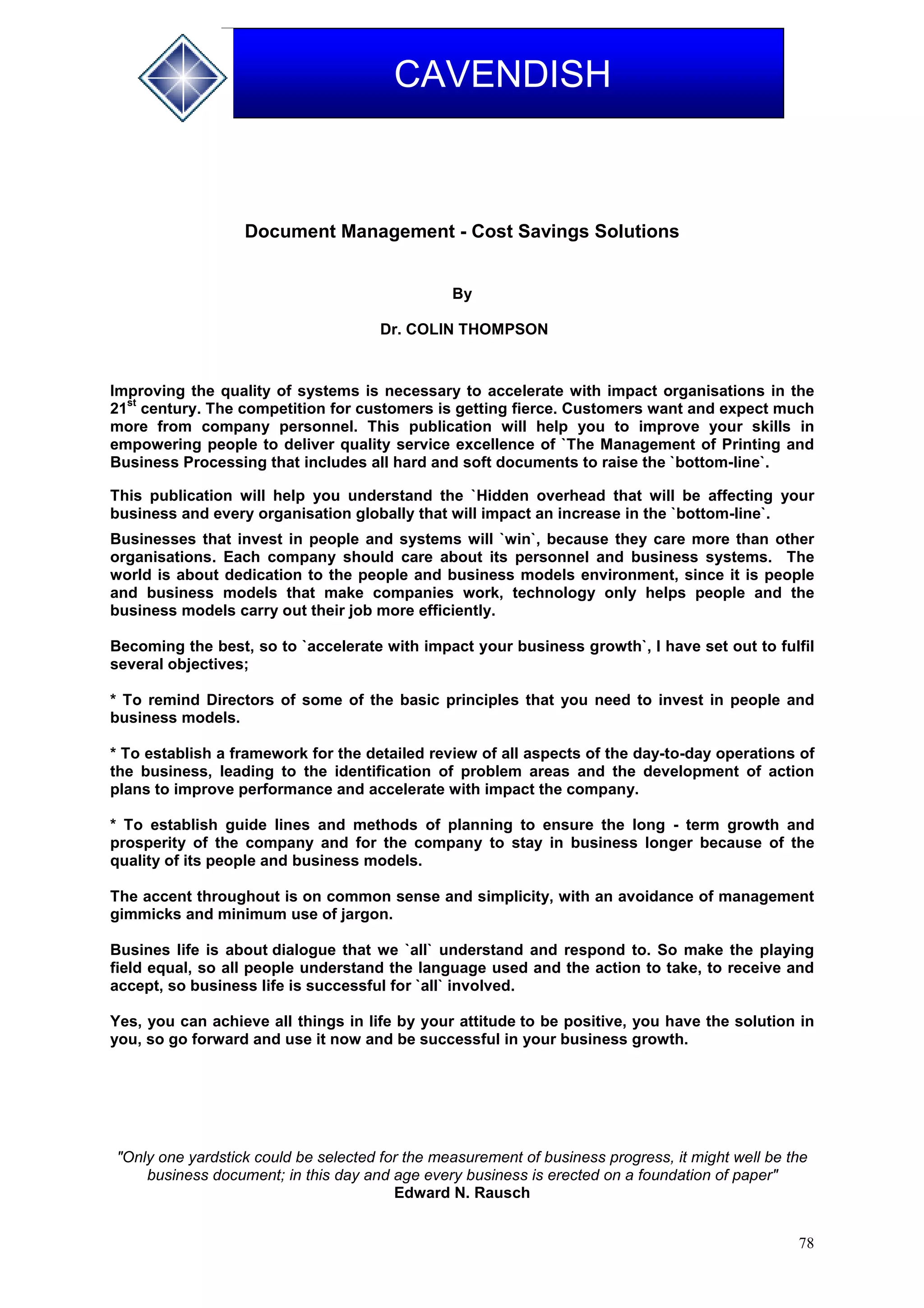 78
CAVENDISH
Document Management - Cost Savings Solutions
By
Dr. COLIN THOMPSON
Improving the quality of systems is necessary to accelerate with impact organisations in the
21
st
century. The competition for customers is getting fierce. Customers want and expect much
more from company personnel. This publication will help you to improve your skills in
empowering people to deliver quality service excellence of `The Management of Printing and
Business Processing that includes all hard and soft documents to raise the `bottom-line`.
This publication will help you understand the `Hidden overhead that will be affecting your
business and every organisation globally that will impact an increase in the `bottom-line`.
Businesses that invest in people and systems will `win`, because they care more than other
organisations. Each company should care about its personnel and business systems. The
world is about dedication to the people and business models environment, since it is people
and business models that make companies work, technology only helps people and the
business models carry out their job more efficiently.
Becoming the best, so to `accelerate with impact your business growth`, I have set out to fulfil
several objectives;
* To remind Directors of some of the basic principles that you need to invest in people and
business models.
* To establish a framework for the detailed review of all aspects of the day-to-day operations of
the business, leading to the identification of problem areas and the development of action
plans to improve performance and accelerate with impact the company.
* To establish guide lines and methods of planning to ensure the long - term growth and
prosperity of the company and for the company to stay in business longer because of the
quality of its people and business models.
The accent throughout is on common sense and simplicity, with an avoidance of management
gimmicks and minimum use of jargon.
Busines life is about dialogue that we `all` understand and respond to. So make the playing
field equal, so all people understand the language used and the action to take, to receive and
accept, so business life is successful for `all` involved.
Yes, you can achieve all things in life by your attitude to be positive, you have the solution in
you, so go forward and use it now and be successful in your business growth.
"Only one yardstick could be selected for the measurement of business progress, it might well be the
business document; in this day and age every business is erected on a foundation of paper"
Edward N. Rausch
 