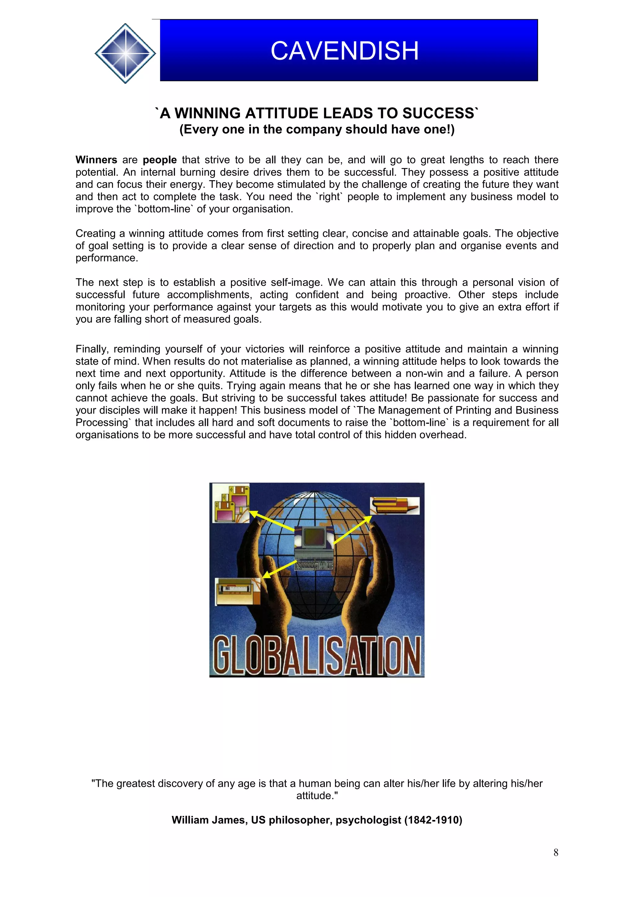 8
CAVENDISH
`A WINNING ATTITUDE LEADS TO SUCCESS`
(Every one in the company should have one!)
Winners are people that strive to be all they can be, and will go to great lengths to reach there
potential. An internal burning desire drives them to be successful. They possess a positive attitude
and can focus their energy. They become stimulated by the challenge of creating the future they want
and then act to complete the task. You need the `right` people to implement any business model to
improve the `bottom-line` of your organisation.
Creating a winning attitude comes from first setting clear, concise and attainable goals. The objective
of goal setting is to provide a clear sense of direction and to properly plan and organise events and
performance.
The next step is to establish a positive self-image. We can attain this through a personal vision of
successful future accomplishments, acting confident and being proactive. Other steps include
monitoring your performance against your targets as this would motivate you to give an extra effort if
you are falling short of measured goals.
Finally, reminding yourself of your victories will reinforce a positive attitude and maintain a winning
state of mind. When results do not materialise as planned, a winning attitude helps to look towards the
next time and next opportunity. Attitude is the difference between a non-win and a failure. A person
only fails when he or she quits. Trying again means that he or she has learned one way in which they
cannot achieve the goals. But striving to be successful takes attitude! Be passionate for success and
your disciples will make it happen! This business model of `The Management of Printing and Business
Processing` that includes all hard and soft documents to raise the `bottom-line` is a requirement for all
organisations to be more successful and have total control of this hidden overhead.
"The greatest discovery of any age is that a human being can alter his/her life by altering his/her
attitude."
William James, US philosopher, psychologist (1842-1910)
 