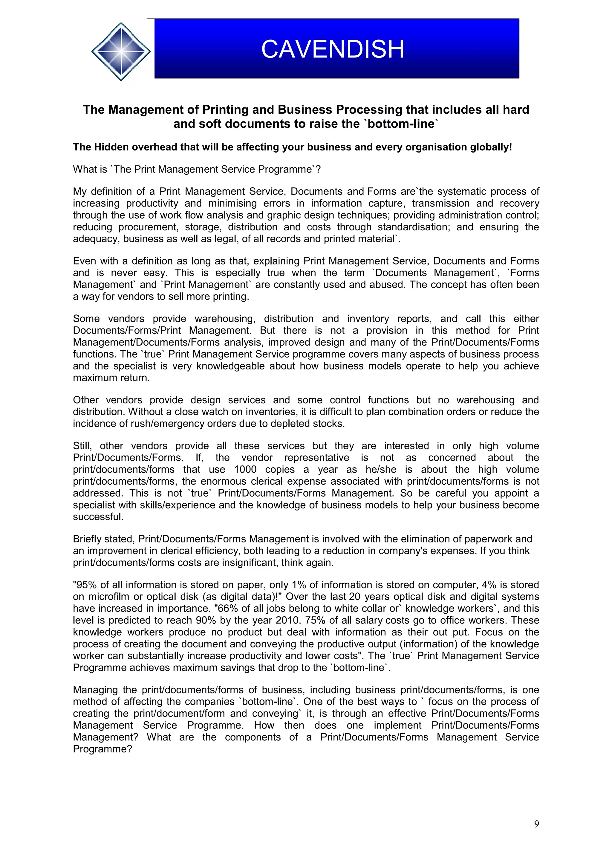 9
CAVENDISH
The Management of Printing and Business Processing that includes all hard
and soft documents to raise the `bottom-line`
The Hidden overhead that will be affecting your business and every organisation globally!
What is `The Print Management Service Programme`?
My definition of a Print Management Service, Documents and Forms are`the systematic process of
increasing productivity and minimising errors in information capture, transmission and recovery
through the use of work flow analysis and graphic design techniques; providing administration control;
reducing procurement, storage, distribution and costs through standardisation; and ensuring the
adequacy, business as well as legal, of all records and printed material`.
Even with a definition as long as that, explaining Print Management Service, Documents and Forms
and is never easy. This is especially true when the term `Documents Management`, `Forms
Management` and `Print Management` are constantly used and abused. The concept has often been
a way for vendors to sell more printing.
Some vendors provide warehousing, distribution and inventory reports, and call this either
Documents/Forms/Print Management. But there is not a provision in this method for Print
Management/Documents/Forms analysis, improved design and many of the Print/Documents/Forms
functions. The `true` Print Management Service programme covers many aspects of business process
and the specialist is very knowledgeable about how business models operate to help you achieve
maximum return.
Other vendors provide design services and some control functions but no warehousing and
distribution. Without a close watch on inventories, it is difficult to plan combination orders or reduce the
incidence of rush/emergency orders due to depleted stocks.
Still, other vendors provide all these services but they are interested in only high volume
Print/Documents/Forms. If, the vendor representative is not as concerned about the
print/documents/forms that use 1000 copies a year as he/she is about the high volume
print/documents/forms, the enormous clerical expense associated with print/documents/forms is not
addressed. This is not `true` Print/Documents/Forms Management. So be careful you appoint a
specialist with skills/experience and the knowledge of business models to help your business become
successful.
Briefly stated, Print/Documents/Forms Management is involved with the elimination of paperwork and
an improvement in clerical efficiency, both leading to a reduction in company's expenses. If you think
print/documents/forms costs are insignificant, think again.
"95% of all information is stored on paper, only 1% of information is stored on computer, 4% is stored
on microfilm or optical disk (as digital data)!" Over the last 20 years optical disk and digital systems
have increased in importance. "66% of all jobs belong to white collar or` knowledge workers`, and this
level is predicted to reach 90% by the year 2010. 75% of all salary costs go to office workers. These
knowledge workers produce no product but deal with information as their out put. Focus on the
process of creating the document and conveying the productive output (information) of the knowledge
worker can substantially increase productivity and lower costs". The `true` Print Management Service
Programme achieves maximum savings that drop to the `bottom-line`.
Managing the print/documents/forms of business, including business print/documents/forms, is one
method of affecting the companies `bottom-line`. One of the best ways to ` focus on the process of
creating the print/document/form and conveying` it, is through an effective Print/Documents/Forms
Management Service Programme. How then does one implement Print/Documents/Forms
Management? What are the components of a Print/Documents/Forms Management Service
Programme?
 
