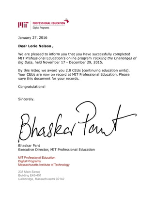 January 27, 2016
Dear Lorie Nelson ,
We are pleased to inform you that you have successfully completed
MIT Professional Education's online program Tackling the Challenges of
Big Data, held November 17 - December 29, 2015.
By this letter, we award you 2.0 CEUs (continuing education units).
Your CEUs are now on record at MIT Professional Education. Please
save this document for your records.
Congratulations!
Sincerely,
!
Bhaskar Pant
Executive Director, MIT Professional Education
MIT Professional Education
Digital Programs
Massachusetts Institute of Technology
238 Main Street
Building E48-401
Cambridge, Massachusetts 02142
 