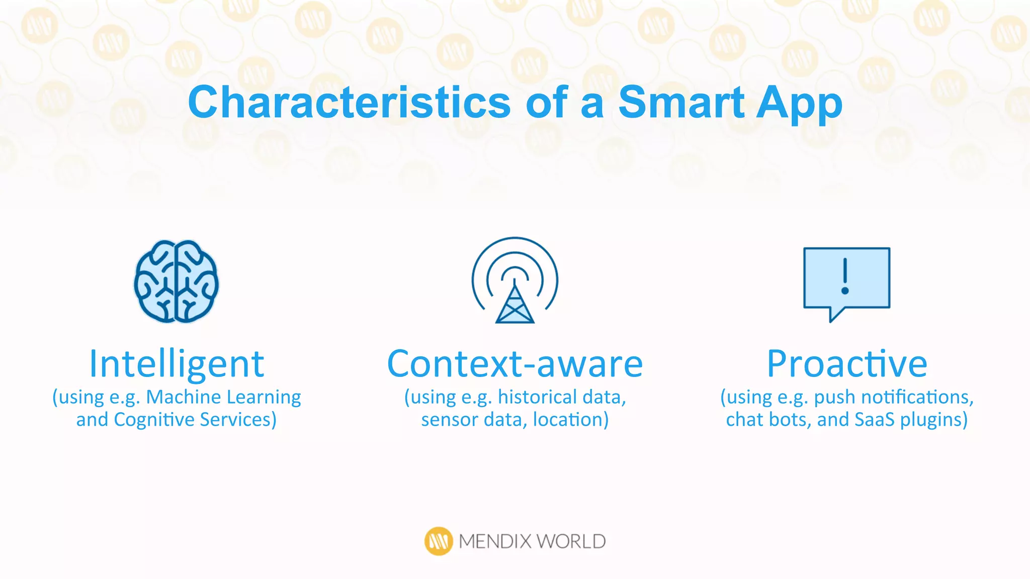 Characteristics of a Smart App
Intelligent	
  
(using	
  e.g.	
  Machine	
  Learning	
  
and	
  CogniDve	
  Services)	
  
ProacDve	
  
(using	
  e.g.	
  push	
  noDﬁcaDons,	
  
chat	
  bots,	
  and	
  SaaS	
  plugins)	
  
Context-­‐aware	
  
(using	
  e.g.	
  historical	
  data,	
  
sensor	
  data,	
  locaDon)	
  
 
