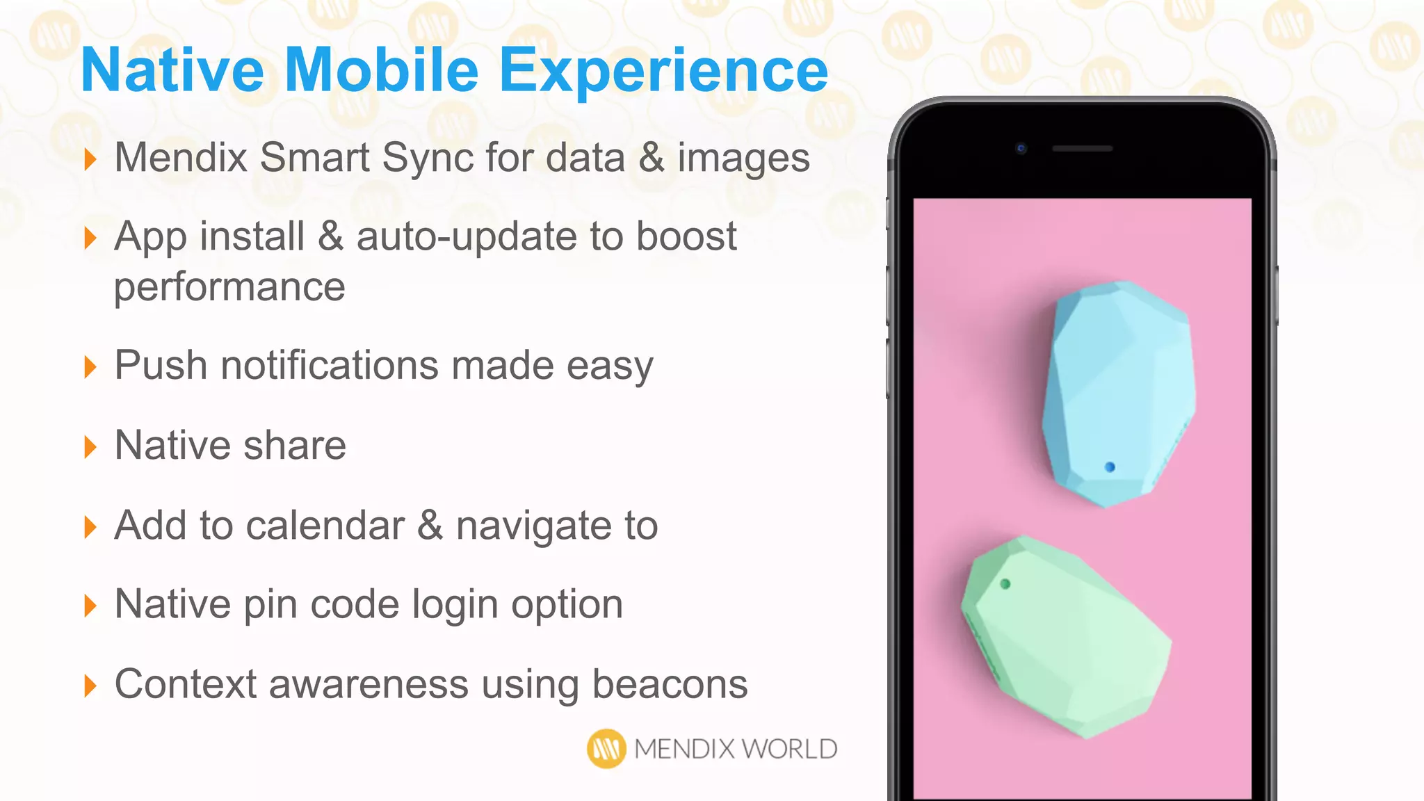 }  Mendix Smart Sync for data & images
}  App install & auto-update to boost
performance
}  Push notifications made easy
}  Native share
}  Add to calendar & navigate to
}  Native pin code login option
}  Context awareness using beacons
Native Mobile Experience
 