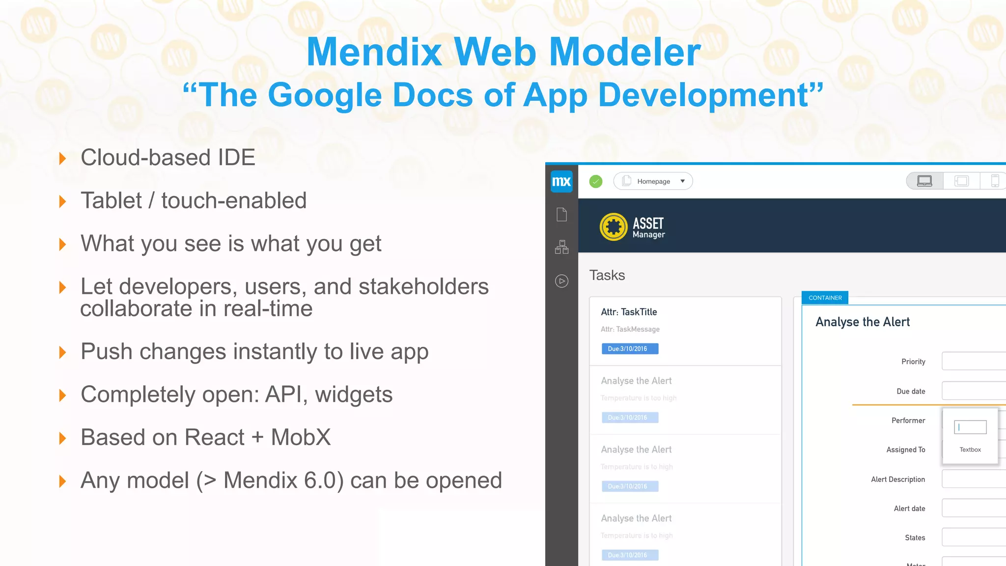 }  Cloud-based IDE
}  Tablet / touch-enabled
}  What you see is what you get
}  Let developers, users, and stakeholders
collaborate in real-time
}  Push changes instantly to live app
}  Completely open: API, widgets
}  Based on React + MobX
}  Any model (> Mendix 6.0) can be opened
Mendix Web Modeler
“The Google Docs of App Development”
 