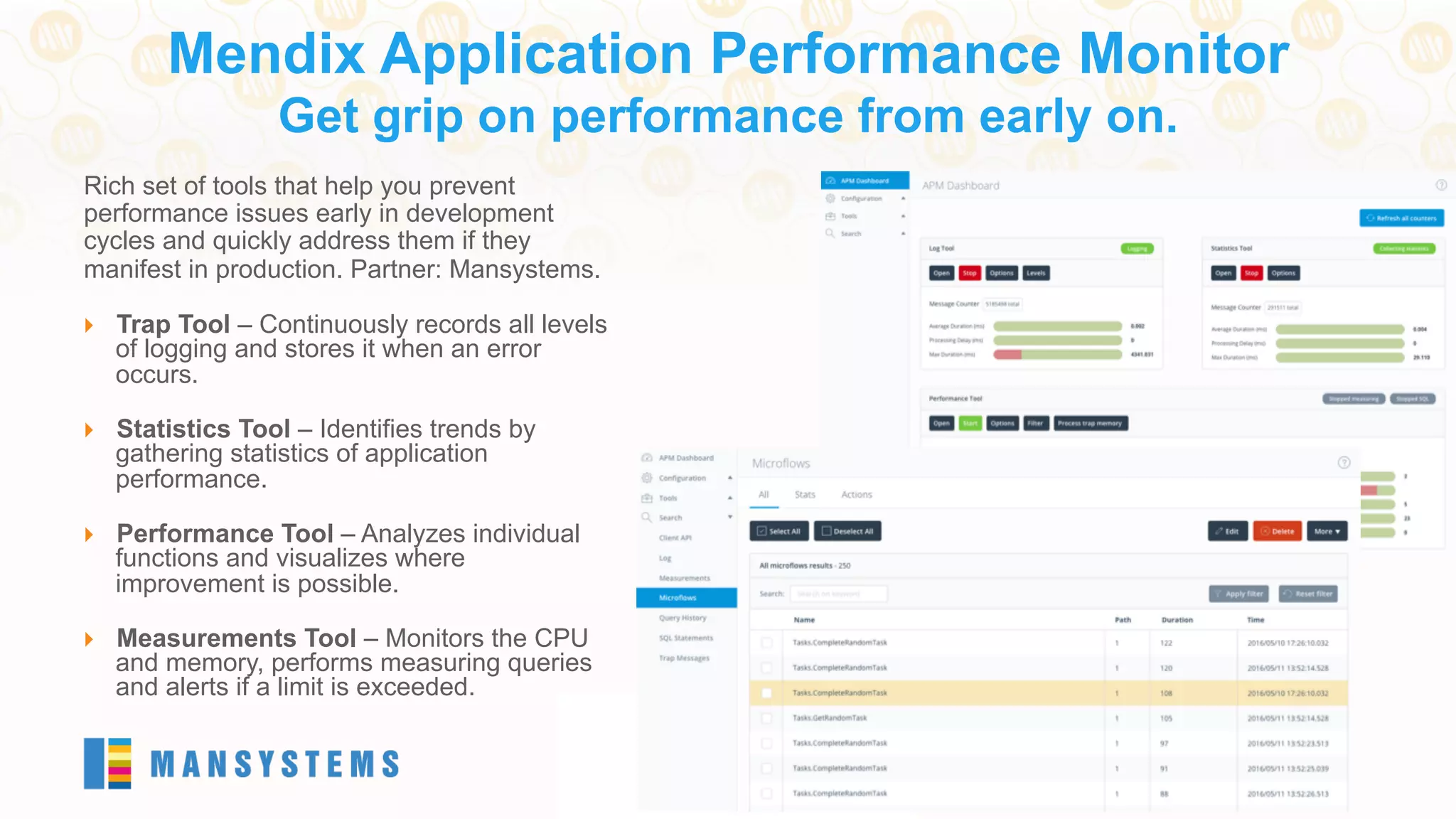 Rich set of tools that help you prevent
performance issues early in development
cycles and quickly address them if they
manifest in production. Partner: Mansystems.
}  Trap Tool – Continuously records all levels
of logging and stores it when an error
occurs.
}  Statistics Tool – Identifies trends by
gathering statistics of application
performance.
}  Performance Tool – Analyzes individual
functions and visualizes where
improvement is possible.
}  Measurements Tool – Monitors the CPU
and memory, performs measuring queries
and alerts if a limit is exceeded.
Mendix Application Performance Monitor
Get grip on performance from early on.
 