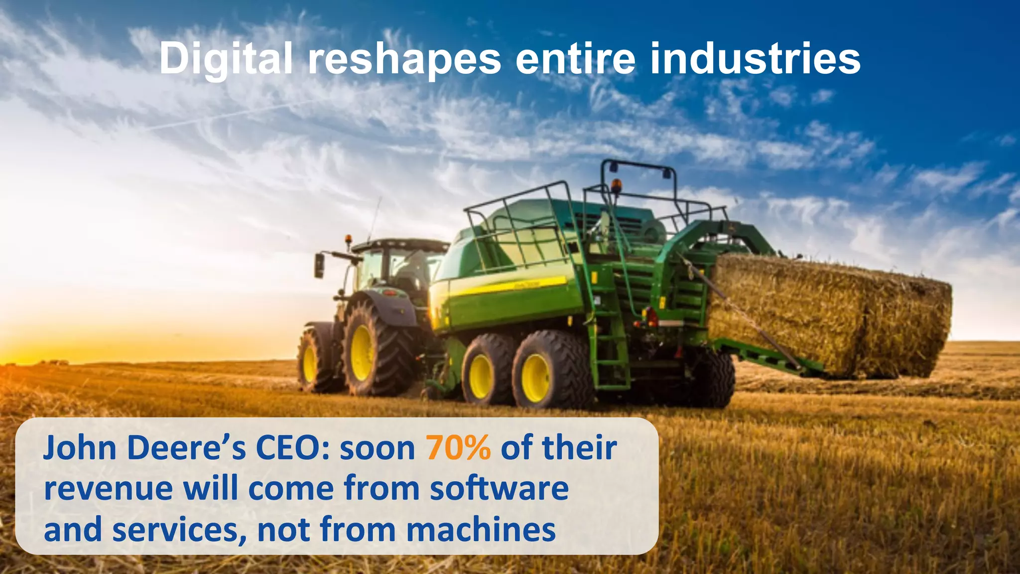 John	
  Deere’s	
  CEO:	
  soon	
  70%	
  of	
  their	
  
revenue	
  will	
  come	
  from	
  soKware	
  
and	
  services,	
  not	
  from	
  machines	
  
Digital reshapes entire industries
 