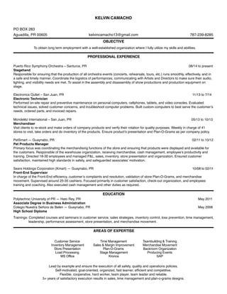 KELVIN CAMACHO
PO BOX 283
Aguadilla, PR 00605 kelvincamacho13@gmail.com 787-239-8285
OBJECTIVE
To obtain long term employment with a well-established organization where I fully utilize my skills and abilities.
PROFESSIONAL EXPERIENCE
Puerto Rico Symphony Orchestra – Santurce, PR 08/14 to present
Stagehand
Responsible for ensuring that the production of all orchestra events (concerts, rehearsals, tours, etc.) runs smoothly, effectively, and in
a safe and timely manner. Coordinate the logistics of performances, communicating with Artists and Directors to make sure their audio,
lighting, and visibility needs are met. To assist in the assembly and disassembly of show productions and production equipment on
stage.
Electronics Outlet – San Juan, PR 11/13 to 7/14
Electronic Technician
Performed on-site repair and preventive maintenance on personal computers, cellphones, tablets, and video consoles. Evaluated
technical issues, solved customer concerns, and troubleshoot computer problems. Built custom computers to best serve the customer’s
needs, ordered parts, and invoiced repairs.
Mondelēz International – San Juan, PR 05/13 to 10/13
Merchandiser
Visit clients to re-stock and make orders of company products and verify their rotation for quality purposes. Weekly in charge of 41
stores to visit, take orders and do inventory of the products. Ensure product’s presentation and Plan-O-Grams as per company policy.
PetSmart — Guaynabo, PR 02/11 to 10/12
Pet Products Manager
Primary focus was coordinating the merchandising functions of the store and ensuring that products were displayed and available for
the customers. Responsible of the warehouse organization, receiving merchandise, cash management, employee’s productivity and
training. Directed 18-30 employees and managed P&L, sales, inventory, store presentation and organization. Ensured customer
satisfaction, maintained high standards in safety, and safeguarded associates’ motivation.
Sears Holdings Corporation (Kmart) — Guaynabo, PR 10/08 to 02/11
Front-End Supervisor
In charge of the Front-End efﬁciency, customer’s complaints and resolution, validation of store Plan-O-Grams, and merchandise
movement. Supervised around 25-35 cashiers. Focused primarily in customer satisfaction, check-out organization, and employees
training and coaching. Also executed cash management and other duties as required.
EDUCATION
Polytechnic University of PR — Hato Rey, PR May 2011
Associate Degree in Business Administration
Colegio Nuestra Señora de Belén — Guaynabo, PR May 2008
High School Diploma
Trainings: Completed courses and seminars in customer service, sales strategies, inventory control, loss prevention, time management,
leadership, performance assessment, store presentation, and merchandise movement.
AREAS OF EXPERTISE
Lead by example and ensure the execution of all safety, quality and operations policies.
Self-motivated, goal-oriented, organized, fast learner, efﬁcient and competitive.
Flexible, cooperative, hard worker, team player, team leader and reliable.
5+ years of satisfactory execution results in sales, time management and plan-o-grams designs.
Customer Service
Inventory Management
Store Presentation
Load Processing
MS Office
Time Management
Sales & Margin Improvement
Plan-O-Grams
Stage Management
Kronos
Teambuilding & Training
Merchandise Movement
Backroom Organization
Producing Events
SAP
 