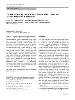 ORIGINAL PAPER
Factors Inﬂuencing Breast Cancer Screening in Low-Income
African Americans in Tennessee
Kushal Patel • Mohamed Kanu • Jianguo Liu • Brea Bond • Elizabeth Brown •
Elizabeth Williams • Rosemary Theriot • Stephanie Bailey • Maureen Sanderson •
Margaret Hargreaves
Published online: 20 February 2014
Ó Springer Science+Business Media New York 2014
Abstract This study examined demographic and lifestyle
factors that inﬂuenced decisions and obstacles to being
screened for breast cancer in low-income African Ameri-
cans in three urban Tennessee cities. As part of the Me-
harry Community Networks Program (CNP) needs
assessment, a 123-item community survey was adminis-
tered to assess demographic characteristics, health care
access and utilization, and screening practices for various
cancers in low-income African Americans. For this study,
only African American women 40 years and older
(n = 334) were selected from the Meharry CNP commu-
nity survey database. There were several predictors of
breast cancer screening such as marital status and having
health insurance (P  .05). Additionally, there were asso-
ciations between obstacles to screening and geographic
region such as transportation and not having enough
information about screenings (P  .05). Educational
interventions aimed at improving breast cancer knowledge
and screening rates should incorporate information about
obstacles and predictors to screening.
Keywords Breast cancer screening Á African Americans Á
Health disparities
Introduction
Aside from skin cancer, breast cancer is the second leading
cause of cancer deaths among women in the United States
[1]. In 2013, the American Cancer Society estimates that
232,340 new cases of the disease will be diagnosed in
women and 39,620 will die from the disease [1]. Although
African Americans are less likely to be diagnosed with
breast cancer, they continue to bear a disproportionately
higher mortality burden for breast cancer compared with
their Caucasian counterparts [2–6].
The causes of the inequalities are complex and involve
various social, economic, and biological factors. Despite
reported improvements in the rates of mammography
screening among racial/ethnic minorities; many factors still
remain that affect the initiation of this practice among these
sub-groups. In the past, women with low socioeconomic
status, uninsured status, and nonwhite race have experi-
enced inequities in mammography use due to lack of
awareness of the beneﬁts of screening and limited access to
care [7–12]. One study found that low income negates the
advantage of good geographic access to healthcare since
poverty is associated with transportation, childcare and
work schedule difﬁculties [13]. Persistent efforts are
therefore needed to improve and sustain access to mam-
mography for these individuals. Added to access and
coverage, socioeconomic factors, health status, utilization
of health services and cultural preferences, among others,
have also been noted as hindrances to breast cancer
screening [13–18]. Low levels of education attainment
have also been noted as affecting readiness for cancer
screening [19].
Early detection through mammography and other
screenings has been associated with decreased breast can-
cer mortality among women [4, 5, 19–22]. The American
K. Patel (&)
Department of Public Health, Health Administration and Health
Sciences, Tennessee State University, 330 10th Avenue North,
Suite D-411, Nashville, TN 37203, USA
e-mail: kpatel1@Tnstate.edu
M. Kanu Á B. Bond Á E. Brown Á E. Williams Á R. Theriot Á
S. Bailey
Tennessee State University, Nashville, TN 37203, USA
J. Liu Á M. Sanderson Á M. Hargreaves
Meharry Medical College, Nashville, TN 37208, USA
123
J Community Health (2014) 39:943–950
DOI 10.1007/s10900-014-9834-x
 