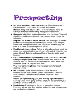 1
PPPProspectingrospectingrospectingrospecting
• Set aside one hour a day for prospecting. Discipline yourself to
make this time nonnegotiable, and treat it as a priority.
• Make as many calls as possible. The more calls you make, the
better your chances of converting those prospects to clients.
• Make calls brief. Don't try to sell the client over the phone. Your goal
should be to get the appointment…and concentrate on closing the
sale there.
• Prepare a list of names before you call. This allows you to devote
your time to making calls-not searching for names. Trade prospect
names with other professionals, and keep a one-month supply on
hand at all times to make the process easier.
• Don't tolerate interruptions. Refuse to take calls or attend meetings
during your prospecting time. As with any other activity, the more you
repeat this task during a contiguous block of time, the better you'll
become.
• If you find conventional prospecting times don't work, consider
calling during off-peak hours. Find out when your prospects are
available, and call them at the appropriate times. Don't waste your
time when you know they aren't on hand.
• Vary your contacting times. This increases your chances of
reaching buyers.
• Get organized. Make detailed notes and store them in a
computerized prospect contact system. Update them frequently,
scheduling and keeping track of follow-up times and contact
information.
• Picture your prospecting goal, and develop a plan to reach it.
Knowing where you're going and how far you've moved toward your
goal helps you stay motivated.
• Don't give up. Persistence is the key to true selling success.
Prospects will see your determination and admire your perseverance-
and you'll get appointments.
 