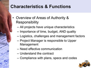 Characteristics & Functions
• Overview of Areas of Authority &
Responsibility
– All projects have unique characteristics
– Importance of time, budget, AND quality
– Logistics, challenges and management factors
– Project Manager is responsible to Upper
Management
– Need effective communication
– Understand the contract
– Compliance with plans, specs and codes
 