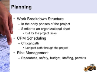 Planning
• Work Breakdown Structure
– In the early phases of the project
– Similar to an organizational chart
• But for the project tasks
• CPM Scheduling
– Critical path
• Longest path through the project
• Risk Management
– Resources, safety, budget, staffing, permits
 