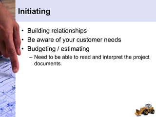 Initiating
• Building relationships
• Be aware of your customer needs
• Budgeting / estimating
– Need to be able to read and interpret the project
documents
 