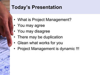 Today’s Presentation
• What is Project Management?
• You may agree
• You may disagree
• There may be duplication
• Glean what works for you
• Project Management is dynamic !!!
 