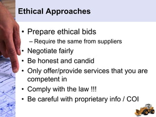 Ethical Approaches
• Prepare ethical bids
– Require the same from suppliers
• Negotiate fairly
• Be honest and candid
• Only offer/provide services that you are
competent in
• Comply with the law !!!
• Be careful with proprietary info / COI
 
