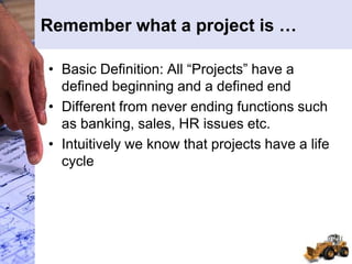 Remember what a project is …
• Basic Definition: All “Projects” have a
defined beginning and a defined end
• Different from never ending functions such
as banking, sales, HR issues etc.
• Intuitively we know that projects have a life
cycle
 