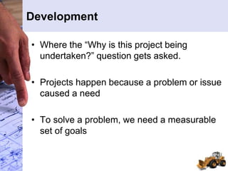 Development
• Where the “Why is this project being
undertaken?” question gets asked.
• Projects happen because a problem or issue
caused a need
• To solve a problem, we need a measurable
set of goals
 