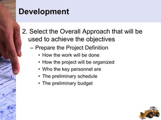 Development
2. Select the Overall Approach that will be
used to achieve the objectives
– Prepare the Project Definition
• How the work will be done
• How the project will be organized
• Who the key personnel are
• The preliminary schedule
• The preliminary budget
 