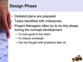 Design Phase
• Detailed plans are prepared
• Tasks identified with milestones
• Project Managers often try to do this phase
during the concept development
– To look good to the client
– To reduce workload
– Can be fraught with problems later on
 