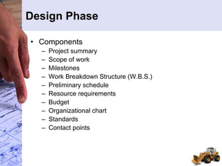Design Phase
• Components
– Project summary
– Scope of work
– Milestones
– Work Breakdown Structure (W.B.S.)
– Preliminary schedule
– Resource requirements
– Budget
– Organizational chart
– Standards
– Contact points
 