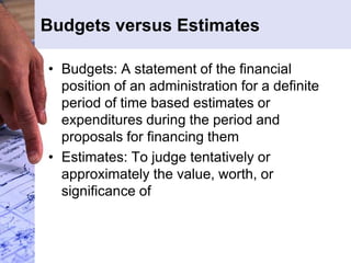 Budgets versus Estimates
• Budgets: A statement of the financial
position of an administration for a definite
period of time based estimates or
expenditures during the period and
proposals for financing them
• Estimates: To judge tentatively or
approximately the value, worth, or
significance of
 