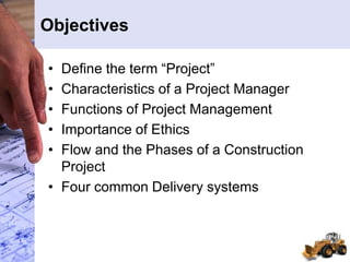 Objectives
• Define the term “Project”
• Characteristics of a Project Manager
• Functions of Project Management
• Importance of Ethics
• Flow and the Phases of a Construction
Project
• Four common Delivery systems
 