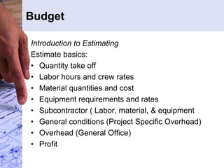 Budget
Introduction to Estimating
Estimate basics:
• Quantity take off
• Labor hours and crew rates
• Material quantities and cost
• Equipment requirements and rates
• Subcontractor ( Labor, material, & equipment
• General conditions (Project Specific Overhead)
• Overhead (General Office)
• Profit
 