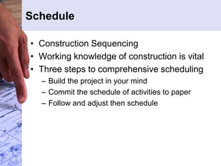 Schedule
• Construction Sequencing
• Working knowledge of construction is vital
• Three steps to comprehensive scheduling
– Build the project in your mind
– Commit the schedule of activities to paper
– Follow and adjust then schedule
 