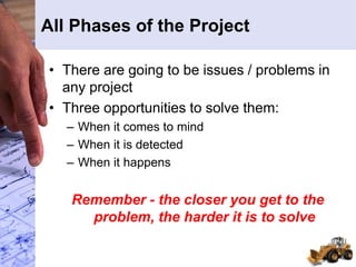 All Phases of the Project
• There are going to be issues / problems in
any project
• Three opportunities to solve them:
– When it comes to mind
– When it is detected
– When it happens
Remember - the closer you get to the
problem, the harder it is to solve
 