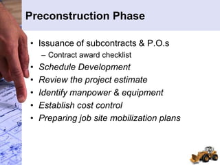 Preconstruction Phase
• Issuance of subcontracts & P.O.s
– Contract award checklist
• Schedule Development
• Review the project estimate
• Identify manpower & equipment
• Establish cost control
• Preparing job site mobilization plans
 