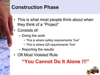 Construction Phase
• This is what most people think about when
they think of a “Project”
• Consists of:
– Doing the work
• This is where safety requirements “live”
• This is where QA requirements “live”
– Reporting the results
• Oft Most Violated Rule
“You Cannot Do It Alone !!!”
 
